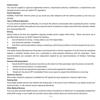 3 6
Antenna Care
Use only the supplied or approved replacement antenna. Unauthorized antennas, modifications, or attachments could
damage the phone and may violate FCC regulations.
Phone Operation
NORMAL POSITION: Hold the phone as you would any other telephone with the antenna pointed up and over your
shoulder.
Tips on Efficient Operation
For your phone to operate most efficiently, do not touch the antenna unnecessarily when operating the phone. Contact
with the antenna affects call quality and may cause the phone to operate at a higher power level than otherwise needed,
thus reducing battery life.
Driving
Always observe the laws and regulations regarding wireless phone usages while driving. Where cell phone use is
permitted while driving, you MUST observe the following:
1. Give full attention to driving -- driving safely is your first responsibility;
2. Use hands-free operation, if available;
3. Pull off the road and park before making or answering a call if driving conditions or the law requires that you do so.
Pacemakers
The Health Industry Manufacturers Association recommends that a minimum separation of six (6) inches be maintained
between a handheld wireless phone and a pacemaker to avoid potential interference with the pacemaker. These
recommendations are consistent with the independent research by and recommendations of Wireless Technology
Research.
Persons with pacemakers:
1. Should ALWAYS keep the phone more than six (6) inches from their pacemaker when the phone is turned ON;
2. Should not carry the phone in a breast pocket;
3. Should use the ear opposite the pacemaker to minimize the potential for interference;
4. Should turn the phone OFF immediately if there is any reason to suspect that interference is occurring.
Electronic Devices
Most modern electronic equipment is shielded from RF signals but some equipment or devices might not be.
Hearing Aids
Some digital wireless phones may interfere with hearing aids. In the event of such interference, you please consult your
service provider, or call customer service regarding alternatives.
Other Medical Devices
If you use other personal medical devices, consult the device manufacturer to determine if it is adequately shielded from
external RF energy, or your health care provider may be able to advice about any harmful device interactions.
 