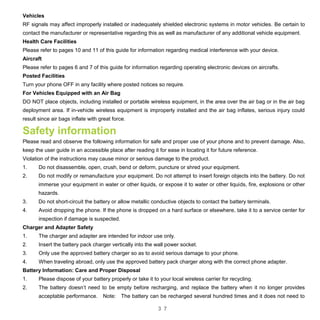 3 7
Vehicles
RF signals may affect improperly installed or inadequately shielded electronic systems in motor vehicles. Be certain to
contact the manufacturer or representative regarding this as well as manufacturer of any additional vehicle equipment.
Health Care Facilities
Please refer to pages 10 and 11 of this guide for information regarding medical interference with your device.
Aircraft
Please refer to pages 6 and 7 of this guide for information regarding operating electronic devices on aircrafts.
Posted Facilities
Turn your phone OFF in any facility where posted notices so require.
For Vehicles Equipped with an Air Bag
DO NOT place objects, including installed or portable wireless equipment, in the area over the air bag or in the air bag
deployment area. If in-vehicle wireless equipment is improperly installed and the air bag inflates, serious injury could
result since air bags inflate with great force.
Safety information
Please read and observe the following information for safe and proper use of your phone and to prevent damage. Also,
keep the user guide in an accessible place after reading it for ease in locating it for future reference.
Violation of the instructions may cause minor or serious damage to the product.
1. Do not disassemble, open, crush, bend or deform, puncture or shred your equipment.
2. Do not modify or remanufacture your equipment. Do not attempt to insert foreign objects into the battery. Do not
immerse your equipment in water or other liquids, or expose it to water or other liquids, fire, explosions or other
hazards.
3. Do not short-circuit the battery or allow metallic conductive objects to contact the battery terminals.
4. Avoid dropping the phone. If the phone is dropped on a hard surface or elsewhere, take it to a service center for
inspection if damage is suspected.
Charger and Adapter Safety
1. The charger and adapter are intended for indoor use only.
2. Insert the battery pack charger vertically into the wall power socket.
3. Only use the approved battery charger so as to avoid serious damage to your phone.
4. When traveling abroad, only use the approved battery pack charger along with the correct phone adapter.
Battery Information: Care and Proper Disposal
1. Please dispose of your battery properly or take it to your local wireless carrier for recycling.
2. The battery doesn’t need to be empty before recharging, and replace the battery when it no longer provides
acceptable performance. Note: The battery can be recharged several hundred times and it does not need to
 