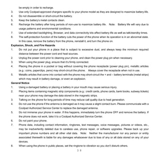 3 8
be empty in order to recharge.
3. Use only Coolpad-approved chargers specific to your phone model as they are designed to maximize battery life.
4. Do not disassemble or short-circuit the battery.
5. Keep the battery’s metal contacts clean.
6. Recharge the battery after long periods of non-use to maximize battery life. Note: Battery life will vary due to
usage patterns and environmental conditions.
7. Use of extended backlighting, Browser, and data connectivity kits affect battery life as well as talk/standby times.
8. The self-protection function of the battery cuts the power of the phone when its operation is in an abnormal state.
In this case, remove the battery from the phone, reinstall it, and turn the phone on.
Explosion, Shock, and Fire Hazards
1. Do not put your phone in a place that is subject to excessive dust, and always keep the minimum required
distance between the power cord and heat sources.
2. Unplug the power cord prior to cleaning your phone, and clean the power plug pin when necessary.
3. When using the power plug, ensure that it’s firmly connected.
4. Placing the phone in a pocket or bag without covering the phone receptacle (power plug pin), metallic articles
(e.g.: coins, paperclips, pens) may short-circuit the phone. Always cover the receptacle when not in use.
5. Metallic articles that come into contact with the phone may short-circuit the + and – battery terminals (metal strips)
which may result in battery damage, or even an explosion.
General Notice
1. Using a damaged battery or placing a battery in your mouth may cause serious injury.
2. Placing items containing magnetic strip components (e.g.: credit cards, phone cards, bank books, subway tickets)
near your phone may damage the data stored in the magnetic strips.
3. Talking on the phone for long periods of time may reduce call quality due to heat generation.
4. Do not use the phone if the antenna is damaged as it may cause a slight contact burn. Please communicate with a
Coolpad Authorized Service Center to replace the damaged antenna.
5. Do not immerse your phone in water. If this happens, immediately turn the phone OFF and remove the battery. If
the phone does not work, take it to a Coolpad Authorized Service Center.
6. Do not paint your phone.
7. Phone data, including contact information, ringtones, text messages, voice messages, pictures or videos, etc.,
may be inadvertently deleted due to careless use, phone repair, or software upgrades. Please back up your
important phone numbers and all other vital data. Note: Neither the manufacturer nor any person or entity
associated therewith is liable for any damages whatsoever due to loss of any or all data stored on any of your
devices.
8. When using the phone in public places, set the ringtone to vibration so you don't disturb others.
 