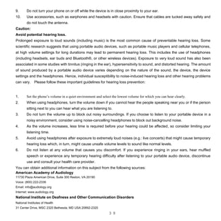 3 9
9. Do not turn your phone on or off while the device is in close proximity to your ear.
10. Use accessories, such as earphones and headsets with caution. Ensure that cables are tucked away safely and
do not touch the antenna.
Caution:
Avoid potential hearing loss.
Prolonged exposure to loud sounds (including music) is the most common cause of preventable hearing loss. Some
scientific research suggests that using portable audio devices, such as portable music players and cellular telephones,
at high volume settings for long durations may lead to permanent hearing loss. This includes the use of headphones
(including headsets, ear buds and Bluetooth®, or other wireless devices). Exposure to very loud sound has also been
associated in some studies with tinnitus (ringing in the ear), hypersensitivity to sound, and distorted hearing. The amount
of sound produced by a portable audio device varies depending on the nature of the sound, the device, the device
settings and the headphones. Hence, individual susceptibility to noise-induced hearing loss and other hearing problems
can vary. Please follow these important guidelines for hearing loss prevention:
1. Set the phone’s volume in a quiet environment and select the lowest volume for which you can hear clearly.
2. When using headphones, turn the volume down if you cannot hear the people speaking near you or if the person
sitting next to you can hear what you are listening to.
3. Do not turn the volume up to block out noisy surroundings. If you choose to listen to your portable device in a
noisy environment, consider using noise-cancelling headphones to block out background noise.
4. As the volume increases, less time is required before your hearing could be affected, so consider limiting your
listening time.
5. Avoid using headphones after exposure to extremely loud noises (e.g.: live concerts) that might cause temporary
hearing loss which, in turn, might cause unsafe volume levels to sound like normal levels.
6. Do not listen at any volume that causes you discomfort. If you experience ringing in your ears, hear muffled
speech or experience any temporary hearing difficulty after listening to your portable audio device, discontinue
use and consult your health care provider.
You can obtain additional information on this subject from the following sources:
American Academy of Audiology
11730 Plaza American Drive, Suite 300 Reston, VA 20190
Voice: (800) 222-2336
Email: info@audiology.org
Internet: www.audiology.org
National Institute on Deafness and Other Communication Disorders
National Institutes of Health
31 Center Drive, MSC 2320 Bethesda, MD USA 20892-2320
 
