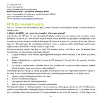 4 0
Voice: (301) 496-7243
Email: nidcdinfo@nih.gov
Internet: http://www.nidcd.nih.gov/health/hearing
National Institute for Occupational Safety and Health
Hubert H. Humphrey Bldg. 200 Independence Ave., SW Washington, DC 20201
Voice: 1-800-35-NIOSH (1-800-232-4636)
Internet: http://www.cdc.gov/niosh/topics/noise/default.html
FDA Consumer Update
The U.S. Food and Drug Administration’s (FDA) Center for Devices and Radiological Health Consumer Update on
Mobile Phones:
1. What is the FDA's role concerning the safety of wireless phones?
Under the law, the FDA does not review the safety of radiation-emitting consumer products such as wireless phones
before they can be sold, as it does with new drugs or medical devices. However, the agency has authority to take action
if wireless phones are shown to emit Radio Frequency (RF) energy at a level that is hazardous to the user. In such a
case, the FDA could require the manufacturers of wireless phones to notify users of the health hazard and to repair,
replace, or recall the phones so that the hazard no longer exists.
Although the existing scientific data does not justify FDA regulatory actions, the FDA has urged the wireless phone
industry to take a number of steps, including the following:
1. Support current and future research regarding possible biological effects of the type of RF emitted by wireless
phones;
2. Design wireless phones in a way that minimizes any RF exposure to the user that is not necessary for device
function; and
3. Cooperate in providing users of wireless phones with complete and accurate information regarding possible
effects of wireless phone use on human health and safety.
The FDA belongs to an interagency working group of the federal agencies that have responsibility for different aspects of
RF safety to ensure coordinated efforts at the federal level. The following agencies belong to this working group:
1. National Institute for Occupational Safety and Health
2. Environmental Protection Agency
3. Occupational Safety and Health Administration
4. National Telecommunications and Information Administration
The National Institutes of Health participates in some interagency working group activities as well. The FDA shares
regulatory responsibilities for wireless phones with the Federal Communications Commission (FCC). All phones that are
sold in the United States must comply with FCC safety guidelines that act to limit RF exposure. The FCC relies on the
 