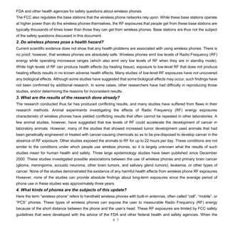 4 1
FDA and other health agencies for safety questions about wireless phones.
The FCC also regulates the base stations that the wireless phone networks rely upon. While these base stations operate
at higher power than do the wireless phones themselves, the RF exposures that people get from these base stations are
typically thousands of times lower than those they can get from wireless phones. Base stations are thus not the subject
of the safety questions discussed in this document.
2. Do wireless phones pose a health hazard?
Current scientific evidence does not show that any health problems are associated with using wireless phones. There is
no proof, however, that wireless phones are absolutely safe. Wireless phones emit low levels of Radio Frequency (RF)
energy while operating microwave ranges (which also emit very low levels of RF when they are in standby mode).
While high levels of RF can produce health effects (by heating tissue), exposure to low-level RF that does not produce
heating effects results in no known adverse health effects. Many studies of low-level RF exposures have not uncovered
any biological effects. Although some studies have suggested that some biological effects may occur, such findings have
not been confirmed by additional research. In some cases, other researchers have had difficulty in reproducing those
studies, and/or determining the reasons for inconsistent results.
3. What are the results of the research done already?
The research conducted thus far has produced conflicting results, and many studies have suffered from flaws in their
research methods. Animal experiments investigating the effects of Radio Frequency (RF) energy exposures
characteristic of wireless phones have yielded conflicting results that often cannot be repeated in other laboratories. A
few animal studies, however, have suggested that low levels of RF could accelerate the development of cancer in
laboratory animals. However, many of the studies that showed increased tumor development used animals that had
been genetically engineered or treated with cancer-causing chemicals so as to be pre-disposed to develop cancer in the
absence of RF exposure. Other studies exposed the animals to RF for up to 22 hours per day. These conditions are not
similar to the conditions under which people use wireless phones, so it is largely unknown what the results of such
studies mean for human health and safety. Three large epidemiology studies have been published since December
2000. These studies investigated possible associations between the use of wireless phones and primary brain cancer
(glioma, meningioma, acoustic neuroma, other brain tumors, and salivary gland tumors), leukemia, or other types of
cancer. None of the studies demonstrated the existence of any harmful health effects from wireless phone RF exposures.
However, none of the studies can provide absolute findings about long-term exposures since the average period of
phone use in these studies was approximately three years.
4. What kinds of phones are the subjects of this update?
Here the term “wireless phone” refers to handheld wireless phones with built-in antennas, often called “cell”, “mobile”, or
“PCS” phones. These types of wireless phones can expose the user to measurable Radio Frequency (RF) energy
because of the short distance between the phone and the user’s head. These RF exposures are limited by FCC safety
guidelines that were developed with the advice of the FDA and other federal health and safety agencies. When the
 