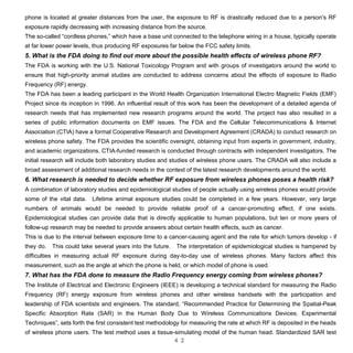 4 2
phone is located at greater distances from the user, the exposure to RF is drastically reduced due to a person's RF
exposure rapidly decreasing with increasing distance from the source.
The so-called “cordless phones,” which have a base unit connected to the telephone wiring in a house, typically operate
at far lower power levels, thus producing RF exposures far below the FCC safety limits.
5. What is the FDA doing to find out more about the possible health effects of wireless phone RF?
The FDA is working with the U.S. National Toxicology Program and with groups of investigators around the world to
ensure that high-priority animal studies are conducted to address concerns about the effects of exposure to Radio
Frequency (RF) energy.
The FDA has been a leading participant in the World Health Organization International Electro Magnetic Fields (EMF)
Project since its inception in 1996. An influential result of this work has been the development of a detailed agenda of
research needs that has implemented new research programs around the world. The project has also resulted in a
series of public information documents on EMF issues. The FDA and the Cellular Telecommunications & Internet
Association (CTIA) have a formal Cooperative Research and Development Agreement (CRADA) to conduct research on
wireless phone safety. The FDA provides the scientific oversight, obtaining input from experts in government, industry,
and academic organizations. CTIA-funded research is conducted through contracts with independent investigators. The
initial research will include both laboratory studies and studies of wireless phone users. The CRADA will also include a
broad assessment of additional research needs in the context of the latest research developments around the world.
6. What research is needed to decide whether RF exposure from wireless phones poses a health risk?
A combination of laboratory studies and epidemiological studies of people actually using wireless phones would provide
some of the vital data. Lifetime animal exposure studies could be completed in a few years. However, very large
numbers of animals would be needed to provide reliable proof of a cancer-promoting effect, if one exists.
Epidemiological studies can provide data that is directly applicable to human populations, but ten or more years of
follow-up research may be needed to provide answers about certain health effects, such as cancer.
This is due to the interval between exposure time to a cancer-causing agent and the rate for which tumors develop - if
they do. This could take several years into the future. The interpretation of epidemiological studies is hampered by
difficulties in measuring actual RF exposure during day-to-day use of wireless phones. Many factors affect this
measurement, such as the angle at which the phone is held, or which model of phone is used.
7. What has the FDA done to measure the Radio Frequency energy coming from wireless phones?
The Institute of Electrical and Electronic Engineers (IEEE) is developing a technical standard for measuring the Radio
Frequency (RF) energy exposure from wireless phones and other wireless handsets with the participation and
leadership of FDA scientists and engineers. The standard, “Recommended Practice for Determining the Spatial-Peak
Specific Absorption Rate (SAR) in the Human Body Due to Wireless Communications Devices: Experimental
Techniques”, sets forth the first consistent test methodology for measuring the rate at which RF is deposited in the heads
of wireless phone users. The test method uses a tissue-simulating model of the human head. Standardized SAR test
 