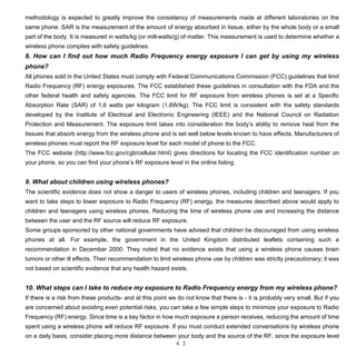 4 3
methodology is expected to greatly improve the consistency of measurements made at different laboratories on the
same phone. SAR is the measurement of the amount of energy absorbed in tissue, either by the whole body or a small
part of the body. It is measured in watts/kg (or mill-watts/g) of matter. This measurement is used to determine whether a
wireless phone complies with safety guidelines.
8. How can I find out how much Radio Frequency energy exposure I can get by using my wireless
phone?
All phones sold in the United States must comply with Federal Communications Commission (FCC) guidelines that limit
Radio Frequency (RF) energy exposures. The FCC established these guidelines in consultation with the FDA and the
other federal health and safety agencies. The FCC limit for RF exposure from wireless phones is set at a Specific
Absorption Rate (SAR) of 1.6 watts per kilogram (1.6W/kg). The FCC limit is consistent with the safety standards
developed by the Institute of Electrical and Electronic Engineering (IEEE) and the National Council on Radiation
Protection and Measurement. The exposure limit takes into consideration the body’s ability to remove heat from the
tissues that absorb energy from the wireless phone and is set well below levels known to have effects. Manufacturers of
wireless phones must report the RF exposure level for each model of phone to the FCC.
The FCC website (http://www.fcc.gov/cgb/cellular.html) gives directions for locating the FCC identification number on
your phone, so you can find your phone’s RF exposure level in the online listing.
9. What about children using wireless phones?
The scientific evidence does not show a danger to users of wireless phones, including children and teenagers. If you
want to take steps to lower exposure to Radio Frequency (RF) energy, the measures described above would apply to
children and teenagers using wireless phones. Reducing the time of wireless phone use and increasing the distance
between the user and the RF source will reduce RF exposure.
Some groups sponsored by other national governments have advised that children be discouraged from using wireless
phones at all. For example, the government in the United Kingdom distributed leaflets containing such a
recommendation in December 2000. They noted that no evidence exists that using a wireless phone causes brain
tumors or other ill effects. Their recommendation to limit wireless phone use by children was strictly precautionary; it was
not based on scientific evidence that any health hazard exists.
10. What steps can I take to reduce my exposure to Radio Frequency energy from my wireless phone?
If there is a risk from these products- and at this point we do not know that there is - it is probably very small. But if you
are concerned about avoiding even potential risks, you can take a few simple steps to minimize your exposure to Radio
Frequency (RF) energy. Since time is a key factor in how much exposure a person receives, reducing the amount of time
spent using a wireless phone will reduce RF exposure. If you must conduct extended conversations by wireless phone
on a daily basis, consider placing more distance between your body and the source of the RF, since the exposure level
 
