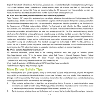 4 4
drops off dramatically with distance. For example, you could use a headset and carry the wireless phone away from your
body or use a wireless phone connected to a remote antenna. Again, the scientific data does not demonstrate that
wireless phones are harmful. But if you are concerned about the RF exposure from these products, you can use
measures like those described above to reduce your RF exposure from wireless phone use.
11. What about wireless phone interference with medical equipment?
Radio Frequency (RF) energy from wireless phones can interact with some electronic devices. For this reason, the FDA
helped develop a detailed test method to measure Electro Magnetic Interference (EMI) of implanted cardiac pacemakers
and defibrillators from wireless telephones. This test method is now part of a standard sponsored by the Association for
the Advancement of Medical Instrumentation (AAMI). The final draft, a joint effort by the FDA, medical device
manufacturers, and many other groups, was completed in late 2000. This standard will allow manufacturers to ensure
that cardiac pacemakers and defibrillators are safe from wireless phone EMI. The FDA has tested hearing aids for
interference from handheld wireless phones and helped develop a voluntary standard sponsored by the Institute of
Electrical and Electronic Engineers (IEEE). This standard specifies test methods and performance requirements for
hearing aids and wireless phones so that no interference occurs when a person uses a “compatible” phone and a
“compatible” hearing aid simultaneously. This standard was approved by the IEEE in 2000. The FDA continues to
monitor the use of wireless phones for possible interactions with other medical devices. Should harmful interference be
found to occur, the FDA will conduct testing to assess the interference and work to resolve the problem.
12. Where can I find additional information?
For additional information, please refer to the following resources: FDA web page on wireless phones
(http://www.fda.gov), under “C” in the subject index, select Cell Phones > Current Research Results. Federal
Communications Commission (FCC) RF Safety Program (http://www.fcc.gov/cgb/cellular.html) International
Commission on Nonionizing Radiation Protection (http://www.icnirp.de)
World Health Organization (WHO) International EMF Project (http://www.who.int/emf)
Health Protection Agency (http://www.hpa.org.uk/)
Nine Driver Safety Tips
Your wireless phone gives you the powerful ability to communicate by voice almost anywhere, anytime. An important
responsibility accompanies the benefits of wireless phones, one that every user must uphold. When operating a car,
driving is your first responsibility. When using your wireless phone behind the wheel of a car, when permitted by local law,
practice good common sense and remember the following tips:
1. When available and permitted by local law, use a hands-free device. A number of hands-free wireless phone
accessories are readily available today. Whether you choose an installed mounted device for your wireless phone
or a speaker phone accessory, take advantage of these devices if available to you.
2. Get to know your wireless phone and its features such as speed dial and redial. Carefully read your instruction
 