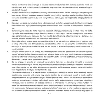 4 5
manual and learn to take advantage of valuable features most phones offer, including automatic redial and
memory. Also, work to memorize the phone keypad so you can use the speed dial function without taking your
attention off the road.
3. Suspend conversations during hazardous driving conditions or situations. Let the person you are speaking with
know you are driving; if necessary; suspend the call in heavy traffic or hazardous weather conditions. Rain, sleet,
snow, and ice can be hazardous, but so is heavy traffic. As a driver, your first responsibility is to pay attention to
the road.
4. Make sure you place your wireless phone within easy reach and where you can reach it without removing your
eyes from the road. If you get an incoming call at an inconvenient time, if possible, let your voicemail answer it for
you.
5. Dial sensibly and assess the traffic; if possible, place calls when you are not moving or before pulling into traffic.
Try to plan your calls before you begin your trip or attempt to coincide your calls with times you may be at a stop
sign, red light, or otherwise stationary. But if you need to dial while driving, follow this simple tip - dial only a few
numbers, and then check the road and your mirrors then continue.
6. Do not take notes or look up phone numbers while driving. If you are reading an address book or business card,
or writing a “to-do” list while driving a car, you are not watching where you are going. Use common sense. Do not
get caught in a dangerous situation because you are reading or writing and not paying attention to the road or
nearby vehicles.
7. Use your wireless phone to call for help. Your wireless phone is one of the greatest tools you can own to protect
yourself and your family in dangerous situations -- with your phone at your side, help is only three numbers away.
Dial 911 or other local emergency number in the case of fire, traffic accident, road hazard, or medical emergency.
Remember, it’s a free call on your wireless phone!
8. Do not engage in stressful or emotional conversations that may be distracting. Stressful or emotional
conversations and driving do not mix; they are distracting and even dangerous when you are behind the wheel of
a car. Make people you are talking with aware you are driving and if necessary, suspend conversations which
have the potential to divert your attention from the road.
Call roadside assistance or a special wireless non-emergency assistance number when necessary. Certain
situations you encounter while driving may require attention, but are not urgent enough to merit a call for
emergency services. But you can still use your wireless phone to lend a hand. If you see a broken-down vehicle
posing no serious hazard, a broken traffic signal, a minor traffic accident where no one appears injured or a
vehicle you know to be stolen, call roadside assistance or other special non-emergency wireless number. The
above tips are meant as general guidelines. Before deciding to use your mobile device while operating a vehicle,
it is recommended that you consult your applicable jurisdiction’s local laws or other regulations regarding such
use. Such laws or other regulations may prohibit or otherwise restrict the manner in which a driver may use his or
 