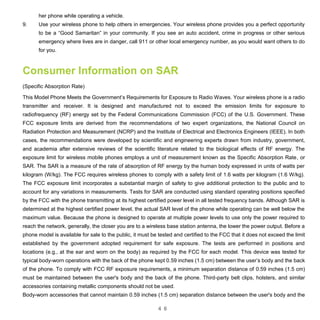 4 6
her phone while operating a vehicle.
9. Use your wireless phone to help others in emergencies. Your wireless phone provides you a perfect opportunity
to be a “Good Samaritan” in your community. If you see an auto accident, crime in progress or other serious
emergency where lives are in danger, call 911 or other local emergency number, as you would want others to do
for you.
Consumer Information on SAR
(Specific Absorption Rate)
This Model Phone Meets the Government’s Requirements for Exposure to Radio Waves. Your wireless phone is a radio
transmitter and receiver. It is designed and manufactured not to exceed the emission limits for exposure to
radiofrequency (RF) energy set by the Federal Communications Commission (FCC) of the U.S. Government. These
FCC exposure limits are derived from the recommendations of two expert organizations, the National Council on
Radiation Protection and Measurement (NCRP) and the Institute of Electrical and Electronics Engineers (IEEE). In both
cases, the recommendations were developed by scientific and engineering experts drawn from industry, government,
and academia after extensive reviews of the scientific literature related to the biological effects of RF energy. The
exposure limit for wireless mobile phones employs a unit of measurement known as the Specific Absorption Rate, or
SAR. The SAR is a measure of the rate of absorption of RF energy by the human body expressed in units of watts per
kilogram (W/kg). The FCC requires wireless phones to comply with a safety limit of 1.6 watts per kilogram (1.6 W/kg).
The FCC exposure limit incorporates a substantial margin of safety to give additional protection to the public and to
account for any variations in measurements. Tests for SAR are conducted using standard operating positions specified
by the FCC with the phone transmitting at its highest certified power level in all tested frequency bands. Although SAR is
determined at the highest certified power level, the actual SAR level of the phone while operating can be well below the
maximum value. Because the phone is designed to operate at multiple power levels to use only the power required to
reach the network, generally, the closer you are to a wireless base station antenna, the lower the power output. Before a
phone model is available for sale to the public, it must be tested and certified to the FCC that it does not exceed the limit
established by the government adopted requirement for safe exposure. The tests are performed in positions and
locations (e.g., at the ear and worn on the body) as required by the FCC for each model. This device was tested for
typical body-worn operations with the back of the phone kept 0.59 inches (1.5 cm) between the user’s body and the back
of the phone. To comply with FCC RF exposure requirements, a minimum separation distance of 0.59 inches (1.5 cm)
must be maintained between the user's body and the back of the phone. Third-party belt clips, holsters, and similar
accessories containing metallic components should not be used.
Body-worn accessories that cannot maintain 0.59 inches (1.5 cm) separation distance between the user's body and the
 