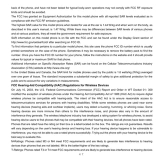 4 7
back of the phone, and have not been tested for typical body-worn operations may not comply with FCC RF exposure
limits and should be avoided.
The FCC has granted an Equipment Authorization for this model phone with all reported SAR levels evaluated as in
compliance with the FCC RF emission guidelines.
The highest SAR value for this model phone when tested for use at the ear is 1.44 W/kg and when worn on the body, as
described in this user’s manual, is 1.47 W/kg. While there may be differences between SAR levels of various phones
and at various positions, they all meet the government requirement for safe exposure.
SAR information on this model phone is on file with the FCC and can be found under the Display Grant section of
http://www.fcc.gov/oet/ea/fccid/ after searching on FCC ID.
To find information that pertains to a particular model phone, this site uses the phone FCC ID number which is usually
printed somewhere on the case of the phone. Sometimes it may be necessary to remove the battery pack to find the
number. Once you have the FCC ID number for your phone, follow the instructions on the website and it should provide
values for typical or maximum SAR for that phone.
Additional information on Specific Absorption Rates (SAR) can be found on the Cellular Telecommunications Industry
Association (CTIA) website at http://www.ctia.org/
In the United States and Canada, the SAR limit for mobile phones used by the public is 1.6 watts/kg (W/kg) averaged
over one gram of tissue. The standard incorporates a substantial margin of safety to give additional protection for the
public and to account for any variations in measurements.
FCC Hearing-Aid Compatibility (HAC) Regulations for Wireless Devices
On July 10, 2003, the U.S. Federal Communications Commission (FCC) Report and Order in WT Docket 01- 309
modified the exception of wireless phones under the Hearing Aid Compatibility Act of 1988 (HAC Act) to require digital
wireless phones be compatible with hearing-aids. The intent of the HAC Act is to ensure reasonable access to
telecommunications services for persons with hearing disabilities. While some wireless phones are used near some
hearing devices (hearing aids and cochlear implants), users may detect a buzzing, humming, or whining noise. Some
hearing devices are more immune than others to this interference noise, and phones also vary in the amount of
interference they generate. The wireless telephone industry has developed a rating system for wireless phones, to assist
hearing device users to find phones that may be compatible with their hearing devices. Not all phones have been rated.
Phones that are rated have the rating on their box or a label located on the box. The ratings are not guarantees. Results
will vary depending on the user's hearing device and hearing loss. If your hearing device happens to be vulnerable to
interference, you may not be able to use a rated phone successfully. Trying out the phone with your hearing device is the
best way to evaluate this.
M-Ratings: Phones rated M3 or M4 meet FCC requirements and are likely to generate less interference to hearing
devices than phones that are not labeled. M4 is the better/higher of the two ratings.
T-Ratings: Phones rated T3 or T4 meet FCC requirements and are likely to generate less interference to hearing devices
 