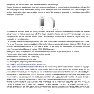 4 8
than phones that are not labeled. T4 is the better/ higher of the two ratings.
Hearing devices may also be rated. Your hearing device manufacturer or hearing health professional may help you find
this rating. Higher ratings mean that the hearing device is relatively immune to interference noise. The hearing aid and
wireless phone rating values are then added together. A sum of 5 is considered acceptable for normal use. A sum of 6 is
considered for best use.
In the example illustrated above, if a hearing aid meets the M2 level rating and the wireless phone meets the M3 level
rating, the sum of the two values equal M5. This should provide the hearing-aid user with “normal usage” while using
their hearing aid with the particular wireless phone. “Normal usage” in this context is defined as a signal quality that’s
acceptable for normal operation.
The M mark is intended to be synonymous with the U mark. The T mark is intended to be synonymous with the UT mark.
The M and T marks are recommended by the Alliance for Telecommunications Industries Solutions (ATIS). The U and
UT marks are referenced in Section 20.19 of the FCC Rules. The HAC rating and measurement procedure are described
in the American National Standards Institute (ANSI) C63.19 standard.
When you're talking on a cell phone, it's recommended that you turn the BT (Bluetooth) mode off for HAC.
For information about hearing aids and digital wireless phones
Wireless Phones and Hearing Aid Accessibility
http://www.accesswireless.org/Home.aspx
FCC Hearing Aid Compatibility and Volume Control
http://www.fcc.gov/cgb/consumerfacts/hac_wireless.htm
Note: Some content and services accessible through this device belong to third parties and are protected by copyright,
patent, trademark and/or other intellectual property laws. Such content and services are provided solely for your
personal noncommercial use. You may not use any content or services in a manner that has not been authorized by the
content owner or service provider. Without limiting the foregoing, unless expressly authorized by the applicable content
owner or service provider, you may not modify, copy, republish, upload, post, transmit, translate, sell, create derivative
works, exploit, or distribute in any manner or medium any content or services displayed through this device.
“THIRD PARTY CONTENT AND SERVICES ARE PROVIDED “AS IS.” NEITHER COOLPAD NOR ANY AFFILIATE
THEREOF (COLLECTIVELY, "COOLPAD") WARRANT IN ANY MANNER CONTENT OR SERVICES SO PROVIDED,
EITHER EXPRESSLY OR IMPLIEDLY, FOR ANY PURPOSE. COOLPAD EXPRESSLY DISCLAIMS ANY IMPLIED
 
