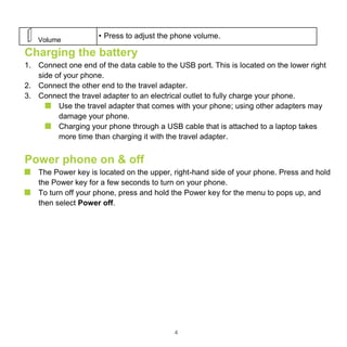 4
Volume
• Press to adjust the phone volume.
Charging the battery
1. Connect one end of the data cable to the USB port. This is located on the lower right
side of your phone.
2. Connect the other end to the travel adapter.
3. Connect the travel adapter to an electrical outlet to fully charge your phone.
Use the travel adapter that comes with your phone; using other adapters may
damage your phone.
Charging your phone through a USB cable that is attached to a laptop takes
more time than charging it with the travel adapter.
Power phone on & off
The Power key is located on the upper, right-hand side of your phone. Press and hold
the Power key for a few seconds to turn on your phone.
To turn off your phone, press and hold the Power key for the menu to pops up, and
then select Power off.
 