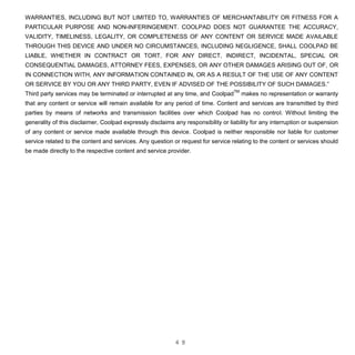 4 9
WARRANTIES, INCLUDING BUT NOT LIMITED TO, WARRANTIES OF MERCHANTABILITY OR FITNESS FOR A
PARTICULAR PURPOSE AND NON-INFERINGEMENT. COOLPAD DOES NOT GUARANTEE THE ACCURACY,
VALIDITY, TIMELINESS, LEGALITY, OR COMPLETENESS OF ANY CONTENT OR SERVICE MADE AVAILABLE
THROUGH THIS DEVICE AND UNDER NO CIRCUMSTANCES, INCLUDING NEGLIGENCE, SHALL COOLPAD BE
LIABLE, WHETHER IN CONTRACT OR TORT, FOR ANY DIRECT, INDIRECT, INCIDENTAL, SPECIAL OR
CONSEQUENTIAL DAMAGES, ATTORNEY FEES, EXPENSES, OR ANY OTHER DAMAGES ARISING OUT OF, OR
IN CONNECTION WITH, ANY INFORMATION CONTAINED IN, OR AS A RESULT OF THE USE OF ANY CONTENT
OR SERVICE BY YOU OR ANY THIRD PARTY, EVEN IF ADVISED OF THE POSSIBILITY OF SUCH DAMAGES.”
Third party services may be terminated or interrupted at any time, and Coolpad
TM
makes no representation or warranty
that any content or service will remain available for any period of time. Content and services are transmitted by third
parties by means of networks and transmission facilities over which Coolpad has no control. Without limiting the
generality of this disclaimer, Coolpad expressly disclaims any responsibility or liability for any interruption or suspension
of any content or service made available through this device. Coolpad is neither responsible nor liable for customer
service related to the content and services. Any question or request for service relating to the content or services should
be made directly to the respective content and service provider.
 
