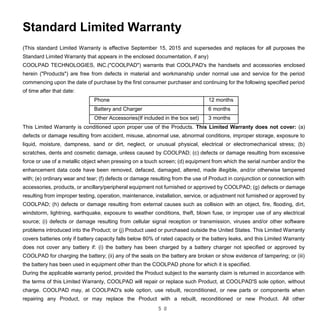 5 0
Standard Limited Warranty
(This standard Limited Warranty is effective September 15, 2015 and supersedes and replaces for all purposes the
Standard Limited Warranty that appears in the enclosed documentation, if any)
COOLPAD TECHNOLOGIES, INC.("COOLPAD") warrants that COOLPAD's the handsets and accessories enclosed
herein ("Products") are free from defects in material and workmanship under normal use and service for the period
commencing upon the date of purchase by the first consumer purchaser and continuing for the following specified period
of time after that date:
Phone 12 months
Battery and Charger 6 months
Other Accessories(If included in the box set) 3 months
This Limited Warranty is conditioned upon proper use of the Products. This Limited Warranty does not cover: (a)
defects or damage resulting from accident, misuse, abnormal use, abnormal conditions, improper storage, exposure to
liquid, moisture, dampness, sand or dirt, neglect, or unusual physical, electrical or electromechanical stress; (b)
scratches, dents and cosmetic damage, unless caused by COOLPAD; (c) defects or damage resulting from excessive
force or use of a metallic object when pressing on a touch screen; (d) equipment from which the serial number and/or the
enhancement data code have been removed, defaced, damaged, altered, made illegible, and/or otherwise tampered
with; (e) ordinary wear and tear; (f) defects or damage resulting from the use of Product in conjunction or connection with
accessories, products, or ancillary/peripheral equipment not furnished or approved by COOLPAD; (g) defects or damage
resulting from improper testing, operation, maintenance, installation, service, or adjustment not furnished or approved by
COOLPAD; (h) defects or damage resulting from external causes such as collision with an object, fire, flooding, dirt,
windstorm, lightning, earthquake, exposure to weather conditions, theft, blown fuse, or improper use of any electrical
source; (i) defects or damage resulting from cellular signal reception or transmission, viruses and/or other software
problems introduced into the Product; or (j) Product used or purchased outside the United States. This Limited Warranty
covers batteries only if battery capacity falls below 80% of rated capacity or the battery leaks, and this Limited Warranty
does not cover any battery if: (i) the battery has been charged by a battery charger not specified or approved by
COOLPAD for charging the battery; (ii) any of the seals on the battery are broken or show evidence of tampering; or (iii)
the battery has been used in equipment other than the COOLPAD phone for which it is specified.
During the applicable warranty period, provided the Product subject to the warranty claim is returned in accordance with
the terms of this Limited Warranty, COOLPAD will repair or replace such Product, at COOLPAD'S sole option, without
charge. COOLPAD may, at COOLPAD's sole option, use rebuilt, reconditioned, or new parts or components when
repairing any Product, or may replace the Product with a rebuilt, reconditioned or new Product. All other
 