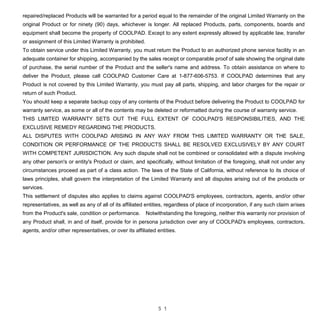 5 1
repaired/replaced Products will be warranted for a period equal to the remainder of the original Limited Warranty on the
original Product or for ninety (90) days, whichever is longer. All replaced Products, parts, components, boards and
equipment shall become the property of COOLPAD. Except to any extent expressly allowed by applicable law, transfer
or assignment of this Limited Warranty is prohibited.
To obtain service under this Limited Warranty, you must return the Product to an authorized phone service facility in an
adequate container for shipping, accompanied by the sales receipt or comparable proof of sale showing the original date
of purchase, the serial number of the Product and the seller's name and address. To obtain assistance on where to
deliver the Product, please call COOLPAD Customer Care at 1-877-606-5753. If COOLPAD determines that any
Product is not covered by this Limited Warranty, you must pay all parts, shipping, and labor charges for the repair or
return of such Product.
You should keep a separate backup copy of any contents of the Product before delivering the Product to COOLPAD for
warranty service, as some or all of the contents may be deleted or reformatted during the course of warranty service.
THIS LIMITED WARRANTY SETS OUT THE FULL EXTENT OF COOLPAD'S RESPONSIBILITIES, AND THE
EXCLUSIVE REMEDY REGARDING THE PRODUCTS.
ALL DISPUTES WITH COOLPAD ARISING IN ANY WAY FROM THIS LIMITED WARRANTY OR THE SALE,
CONDITION OR PERFORMANCE OF THE PRODUCTS SHALL BE RESOLVED EXCLUSIVELY BY ANY COURT
WITH COMPETENT JURISDICTION. Any such dispute shall not be combined or consolidated with a dispute involving
any other person's or entity's Product or claim, and specifically, without limitation of the foregoing, shall not under any
circumstances proceed as part of a class action. The laws of the State of California, without reference to its choice of
laws principles, shall govern the interpretation of the Limited Warranty and all disputes arising out of the products or
services.
This settlement of disputes also applies to claims against COOLPAD'S employees, contractors, agents, and/or other
representatives, as well as any of all of its affiliated entities, regardless of place of incorporation, if any such claim arises
from the Product's sale, condition or performance. Notwithstanding the foregoing, neither this warranty nor provision of
any Product shall, in and of itself, provide for in persona jurisdiction over any of COOLPAD's employees, contractors,
agents, and/or other representatives, or over its affiliated entities.
 