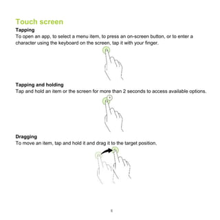 6
Touch screen
Tapping
To open an app, to select a menu item, to press an on-screen button, or to enter a
character using the keyboard on the screen, tap it with your finger.
Tapping and holding
Tap and hold an item or the screen for more than 2 seconds to access available options.
Dragging
To move an item, tap and hold it and drag it to the target position.
 