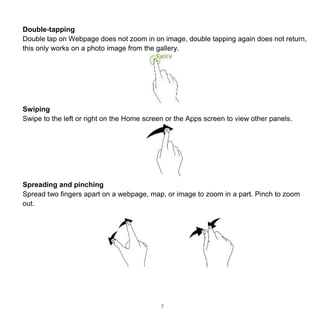 7
Double-tapping
Double tap on Webpage does not zoom in on image, double tapping again does not return,
this only works on a photo image from the gallery.
Swiping
Swipe to the left or right on the Home screen or the Apps screen to view other panels.
Spreading and pinching
Spread two fingers apart on a webpage, map, or image to zoom in a part. Pinch to zoom
out.
 