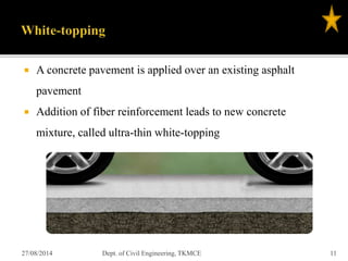  A concrete pavement is applied over an existing asphalt
pavement
 Addition of fiber reinforcement leads to new concrete
mixture, called ultra-thin white-topping
27/08/2014 Dept. of Civil Engineering, TKMCE 11
 