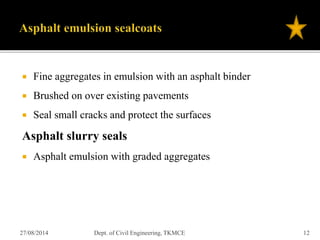  Fine aggregates in emulsion with an asphalt binder
 Brushed on over existing pavements
 Seal small cracks and protect the surfaces
Asphalt slurry seals
 Asphalt emulsion with graded aggregates
27/08/2014 Dept. of Civil Engineering, TKMCE 12
 