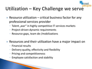    Resource utilization – critical business factor for any
    professional services provider
    ◦ Talent „war“ in highly competitive IT services markets
    ◦ Project-driven dynamic requirements
    ◦ Resource gaps, team de-/mobilizations

   Resources and their utilization have a major impact on
    ◦   Financial results
    ◦   Delivery quality, effectivity and flexibility
    ◦   Pricing and competitiveness
    ◦   Employee satisfaction and stability
 