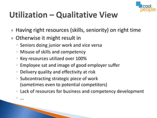    Having right resources (skills, seniority) on right time
   Otherwise it might result in
    ◦ Seniors doing junior work and vice versa
    ◦ Misuse of skills and competency
    ◦ Key resources utilized over 100%
    ◦ Employee sat and image of good employer suffer
    ◦ Delivery quality and effectivity at risk
    ◦ Subcontracting strategic piece of work
      (sometimes even to potential competitors)
    ◦ Lack of resources for business and competency development
    ◦ ...
 