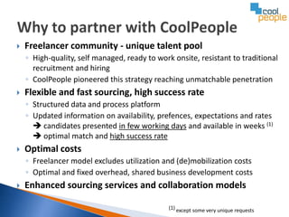    Freelancer community - unique talent pool
    ◦ High-quality, self managed, ready to work onsite, resistant to traditional
      recruitment and hiring
    ◦ CoolPeople pioneered this strategy reaching unmatchable penetration
   Flexible and fast sourcing, high success rate
    ◦ Structured data and process platform
    ◦ Updated information on availability, prefences, expectations and rates
       candidates presented in few working days and available in weeks (1)
       optimal match and high success rate
   Optimal costs
    ◦ Freelancer model excludes utilization and (de)mobilization costs
    ◦ Optimal and fixed overhead, shared business development costs
   Enhanced sourcing services and collaboration models

                                               (1) except some very unique requests
 
