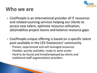    CoolPeople is an international provider of IT resources
    and related sourcing services helping our clients to
    access new talent, optimize resource utilization,
    (de)mobilize project teams and balance resource gaps

   CoolPeople unique offering is based on a specific talent
    pool available in the CEE freelancers‘ community
    ◦ Proven, experienced and self-managed resources
    ◦ Flexible, quickly available, ready to work onsite
    ◦ Hard to be found and hired/employed by clients and
      traditional staff augmentation providers
 