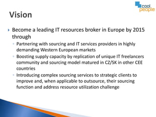    Become a leading IT resources broker in Europe by 2015
    through
    ◦ Partnering with sourcing and IT services providers in highly
      demanding Western European markets
    ◦ Boosting supply capacity by replication of unique IT freelancers
      community and sourcing model matured in CZ/SK in other CEE
      countries
    ◦ Introducing complex sourcing services to strategic clients to
      improve and, when applicable to outsource, their sourcing
      function and address resource utilization challenge
 