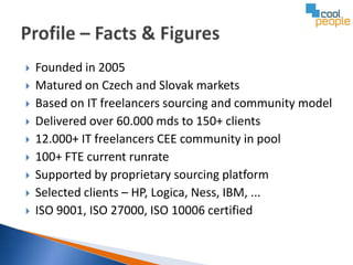    Founded in 2005
   Matured on Czech and Slovak markets
   Based on IT freelancers sourcing and community model
   Delivered over 60.000 mds to 150+ clients
   12.000+ IT freelancers CEE community in pool
   100+ FTE current runrate
   Supported by proprietary sourcing platform
   Selected clients – HP, Logica, Ness, IBM, ...
   ISO 9001, ISO 27000, ISO 10006 certified
 