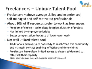    Freelancers = above-average skilled and experienced,
    self-managed and self-motivated professionals
   About 10% of IT resources prefer to work as freelancers
    ◦ Freedom of choice – technology, location, duration of project
    ◦ Not limited by employer priorities
    ◦ Better compensation (because of lower overhead)
   Not well utilized talent pool
    ◦ Traditional employers are not ready to reach/map this community
      and maintain contact enabling effective and timely hiring
    ◦ Freelancers have often limited access to dispersed demand to
      offer/sell their capacity
     (Note: otherwise even more will choose to become freelancers)
 