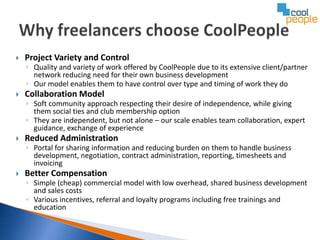    Project Variety and Control
    ◦ Quality and variety of work offered by CoolPeople due to its extensive client/partner
      network reducing need for their own business development
    ◦ Our model enables them to have control over type and timing of work they do
   Collaboration Model
    ◦ Soft community approach respecting their desire of independence, while giving
      them social ties and club membership option
    ◦ They are independent, but not alone – our scale enables team collaboration, expert
      guidance, exchange of experience
   Reduced Administration
    ◦ Portal for sharing information and reducing burden on them to handle business
      development, negotiation, contract administration, reporting, timesheets and
      invoicing
   Better Compensation
    ◦ Simple (cheap) commercial model with low overhead, shared business development
      and sales costs
    ◦ Various incentives, referral and loyalty programs including free trainings and
      education
 