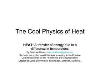 The Cool Physics of Heat HEAT:  A transfer of energy due to a difference in temperature. By Colin McAllister.  [email_address] Students are invited to edit this work according to the Creative Commons license on the References and Copyright slide. Created at Curtin University of Technology, Sarawak, Malaysia.. 