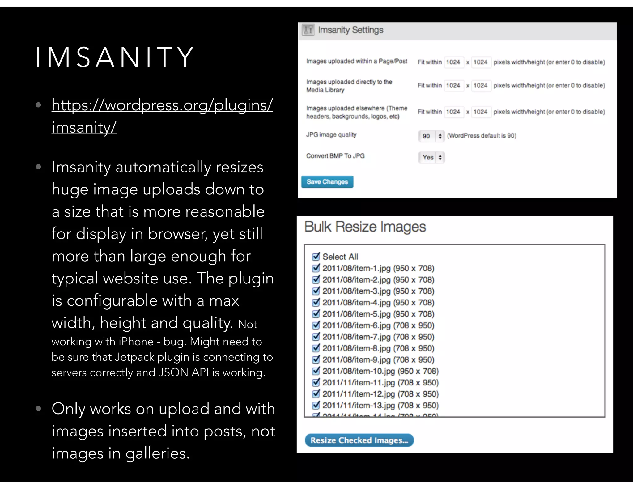 I M S A N I T Y
• https://wordpress.org/plugins/
imsanity/
• Imsanity automatically resizes
huge image uploads down to
a size that is more reasonable
for display in browser, yet still
more than large enough for
typical website use. The plugin
is configurable with a max
width, height and quality. Not
working with iPhone - bug. Might need to
be sure that Jetpack plugin is connecting to
servers correctly and JSON API is working.
• Only works on upload and with
images inserted into posts, not
images in galleries.
 