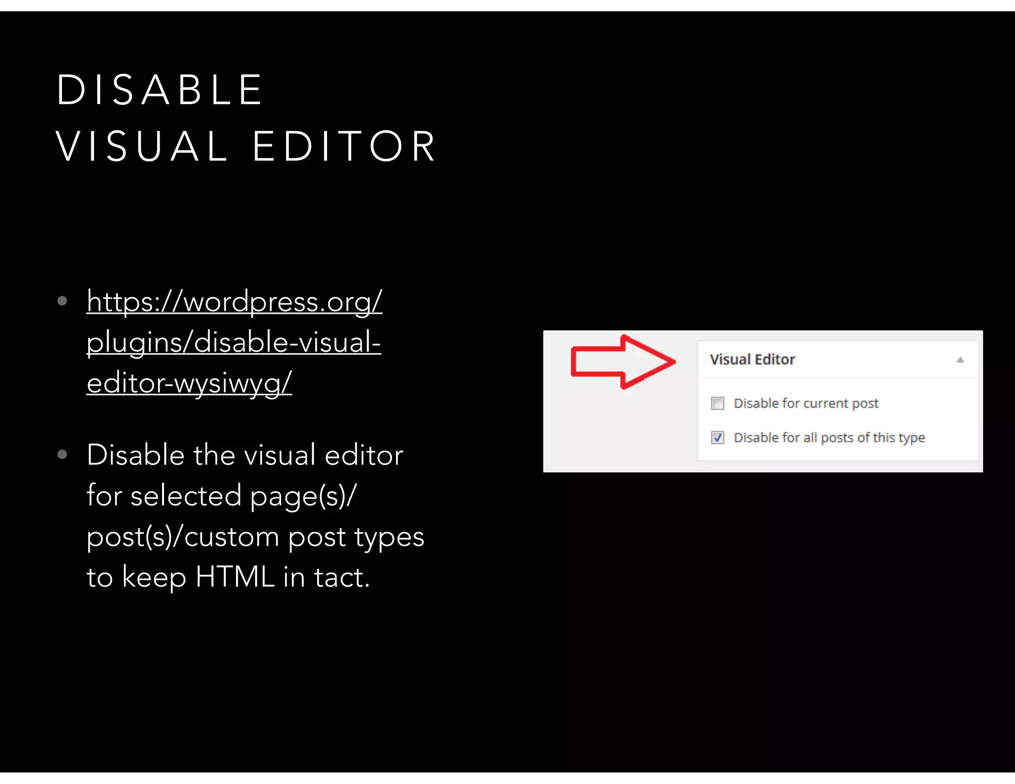 D I S A B L E
V I S U A L E D I T O R
• https://wordpress.org/
plugins/disable-visual-
editor-wysiwyg/
• Disable the visual editor
for selected page(s)/
post(s)/custom post types
to keep HTML in tact.
 