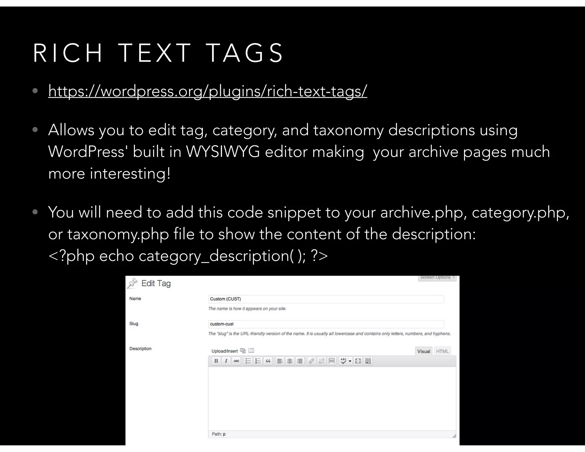 R I C H T E X T TA G S
• https://wordpress.org/plugins/rich-text-tags/
• Allows you to edit tag, category, and taxonomy descriptions using
WordPress' built in WYSIWYG editor making your archive pages much
more interesting!
• You will need to add this code snippet to your archive.php, category.php,
or taxonomy.php file to show the content of the description:  
<?php echo category_description( ); ?>
 