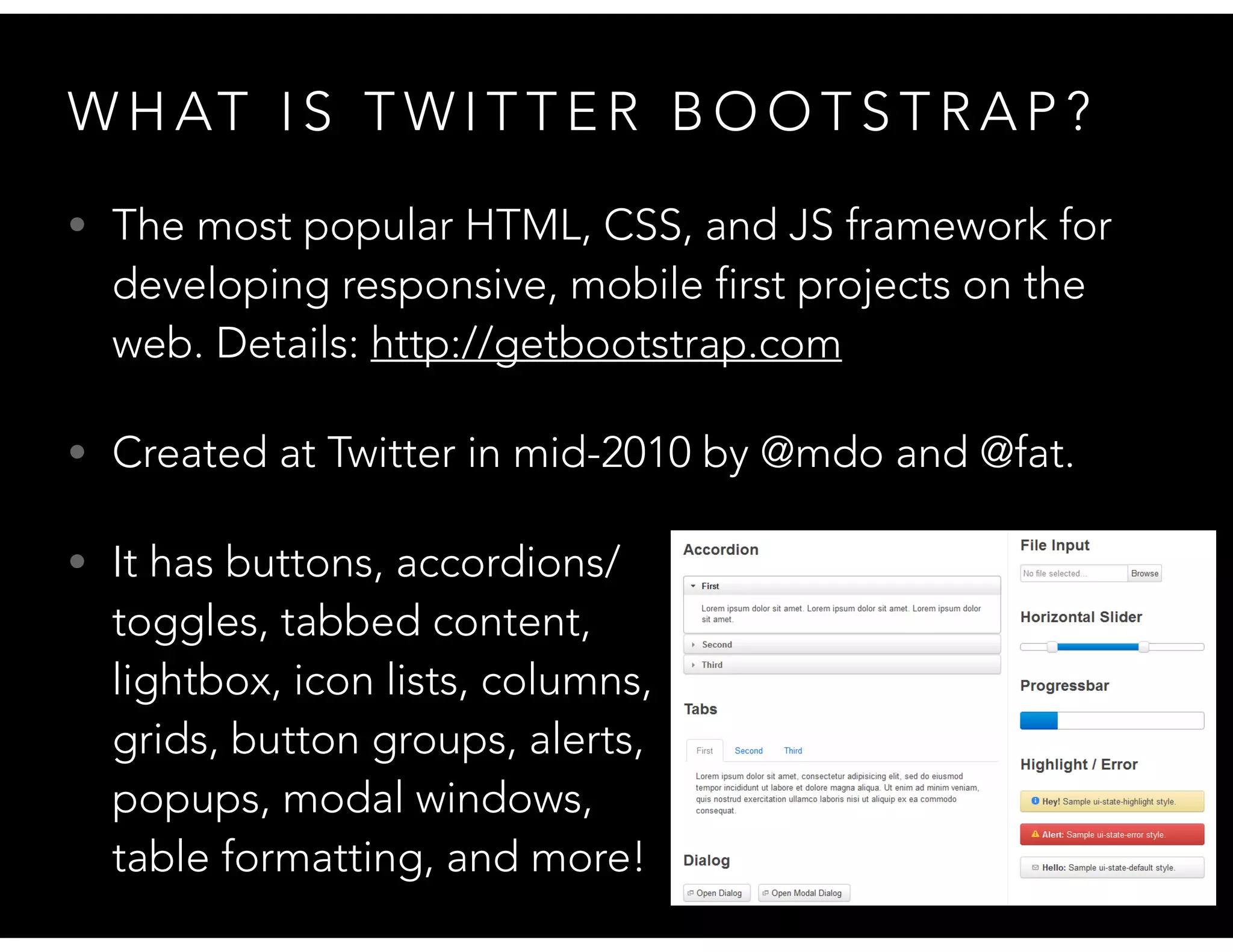 W H AT I S T W I T T E R B O O T S T R A P ?
• The most popular HTML, CSS, and JS framework for
developing responsive, mobile first projects on the
web. Details: http://getbootstrap.com
• Created at Twitter in mid-2010 by @mdo and @fat.
• It has buttons, accordions/ 
toggles, tabbed content,  
lightbox, icon lists, columns,  
grids, button groups, alerts,  
popups, modal windows,  
table formatting, and more!
 