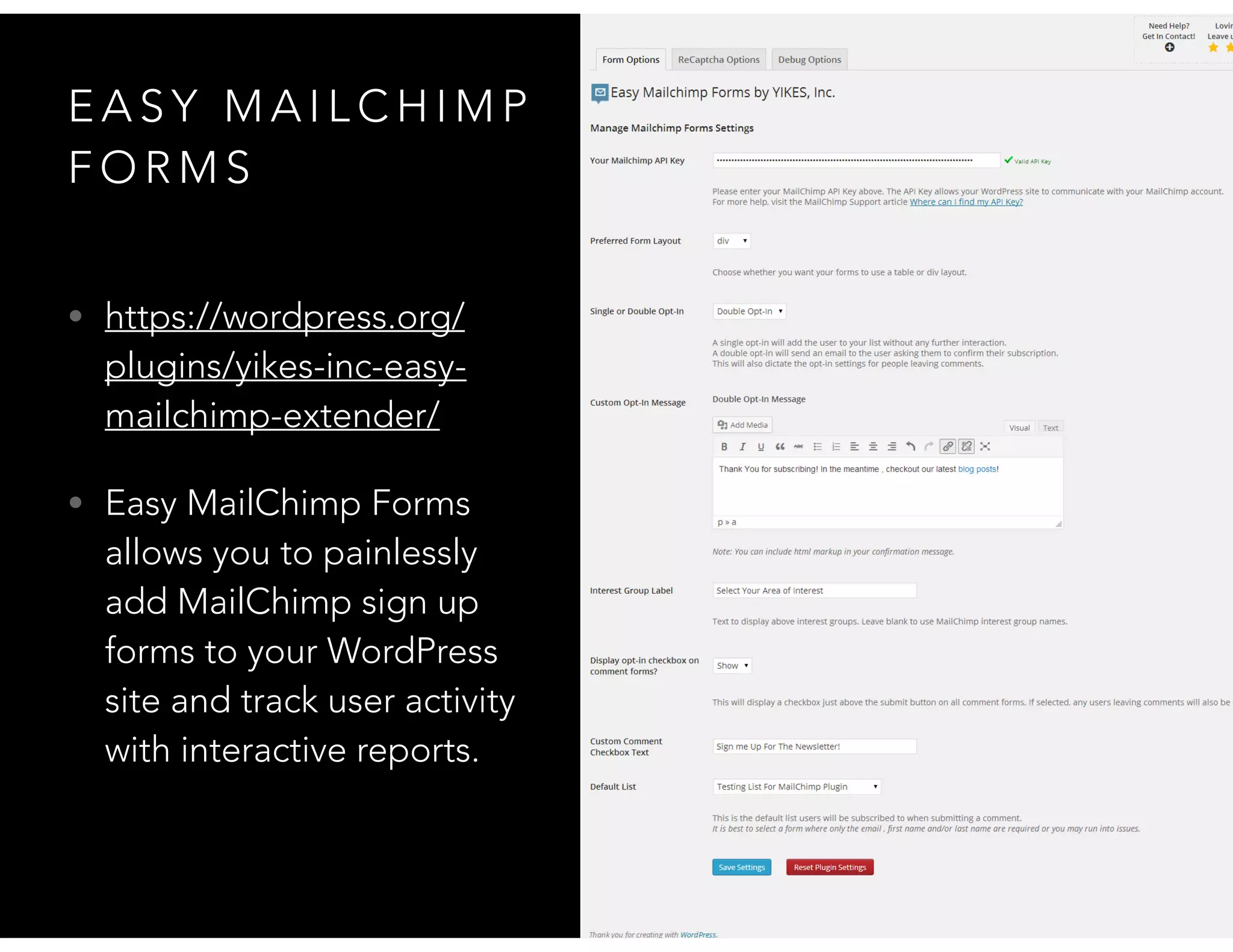 E A S Y M A I L C H I M P
F O R M S
• https://wordpress.org/
plugins/yikes-inc-easy-
mailchimp-extender/
• Easy MailChimp Forms
allows you to painlessly
add MailChimp sign up
forms to your WordPress
site and track user activity
with interactive reports.
 