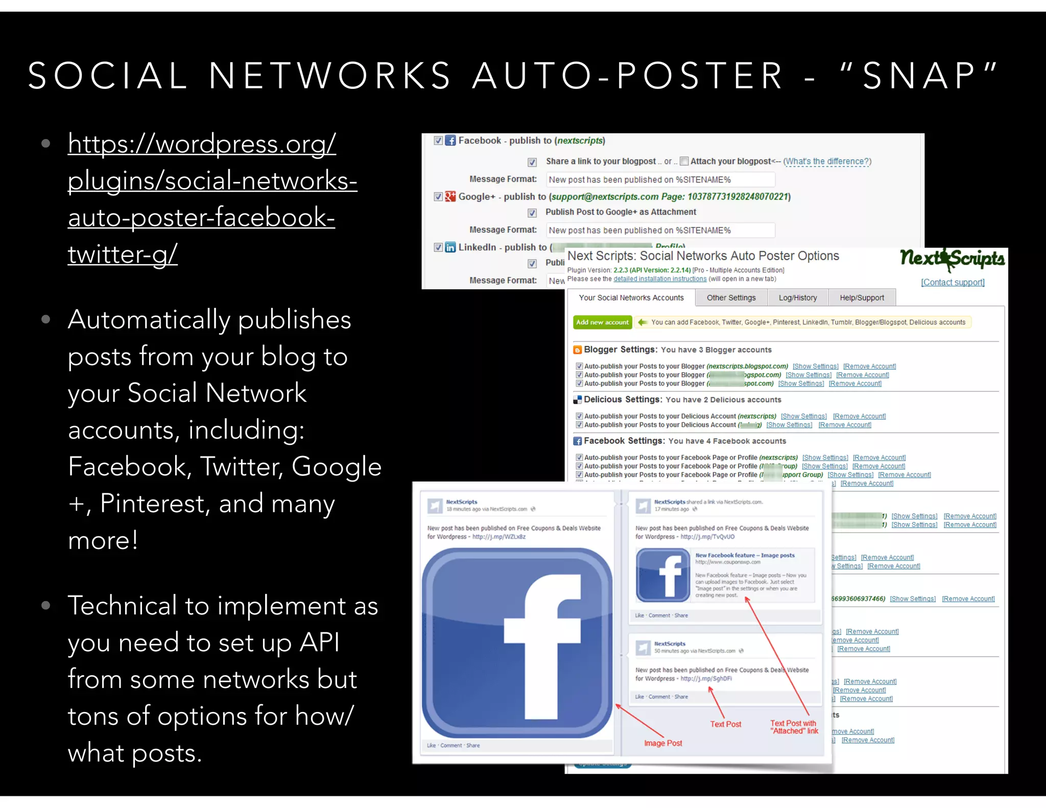 S O C I A L N E T W O R K S A U T O - P O S T E R - “ S N A P ”
• https://wordpress.org/
plugins/social-networks-
auto-poster-facebook-
twitter-g/
• Automatically publishes
posts from your blog to
your Social Network
accounts, including:
Facebook, Twitter, Google
+, Pinterest, and many
more!
• Technical to implement as
you need to set up API
from some networks but
tons of options for how/
what posts.
 