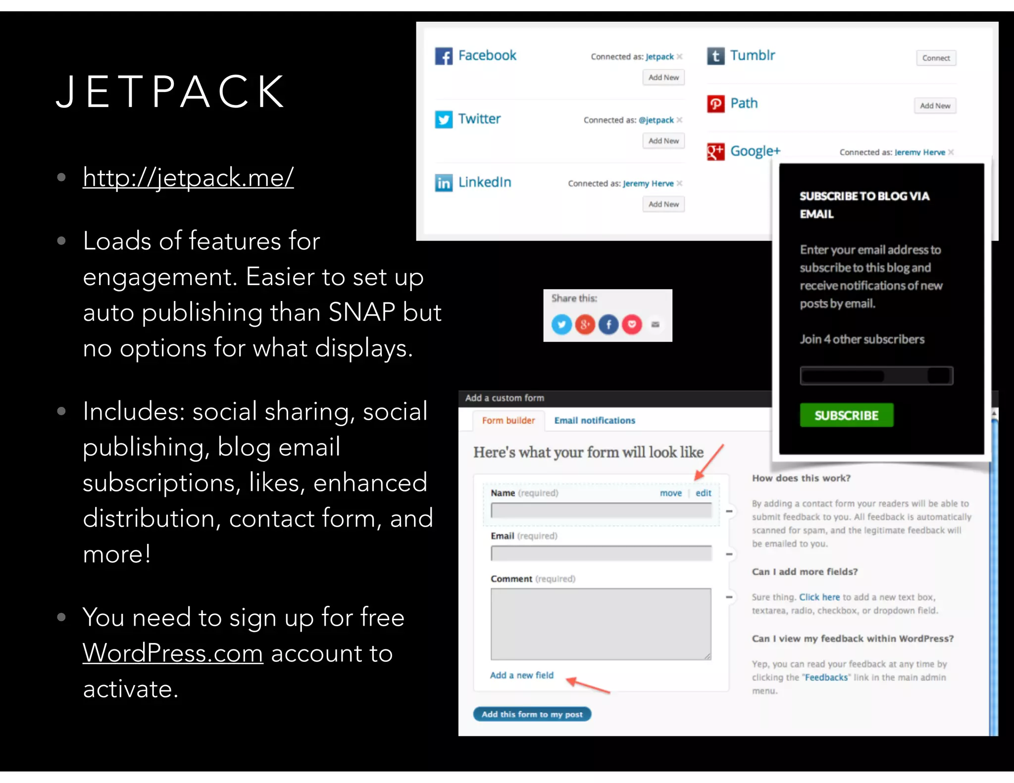 J E T PA C K
• http://jetpack.me/
• Loads of features for
engagement. Easier to set up
auto publishing than SNAP but
no options for what displays.
• Includes: social sharing, social
publishing, blog email
subscriptions, likes, enhanced
distribution, contact form, and
more!
• You need to sign up for free
WordPress.com account to
activate.
 