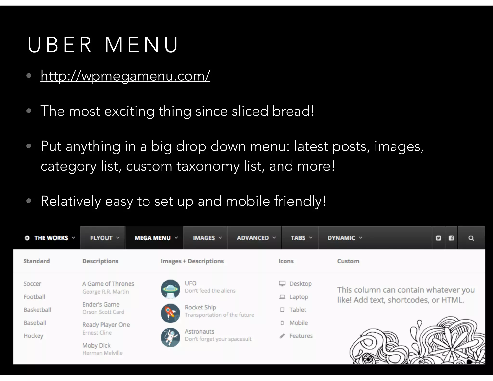 U B E R M E N U
• http://wpmegamenu.com/
• The most exciting thing since sliced bread!
• Put anything in a big drop down menu: latest posts, images,
category list, custom taxonomy list, and more!
• Relatively easy to set up and mobile friendly!
 