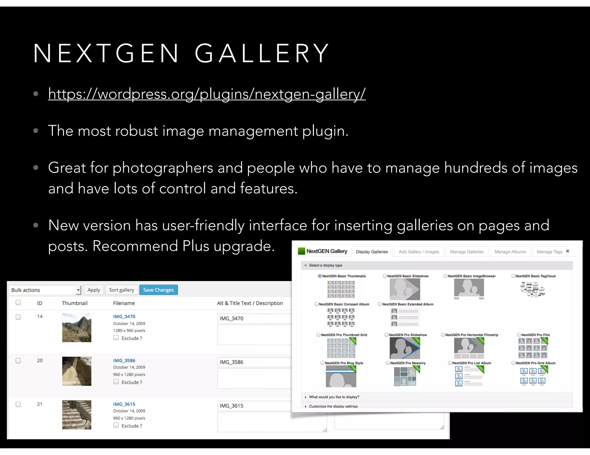 N E X T G E N G A L L E RY
• https://wordpress.org/plugins/nextgen-gallery/
• The most robust image management plugin.
• Great for photographers and people who have to manage hundreds of images
and have lots of control and features.
• New version has user-friendly interface for inserting galleries on pages and
posts. Recommend Plus upgrade.
 