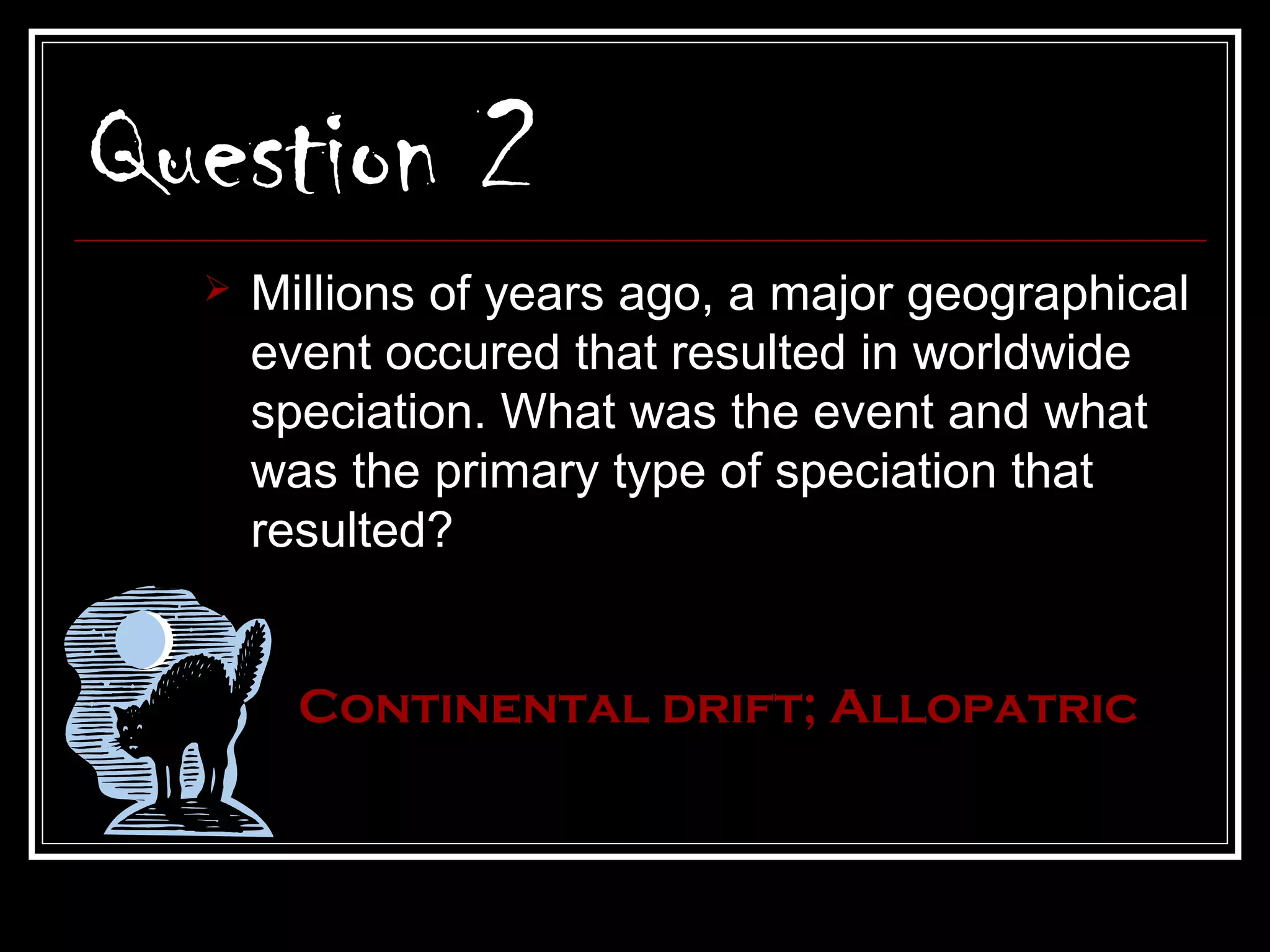 Question 2
     Millions of years ago, a major geographical
      event occured that resulted in worldwide
      speciation. What was the event and what
      was the primary type of speciation that
      resulted?


        Continental drift; Allopatric
 