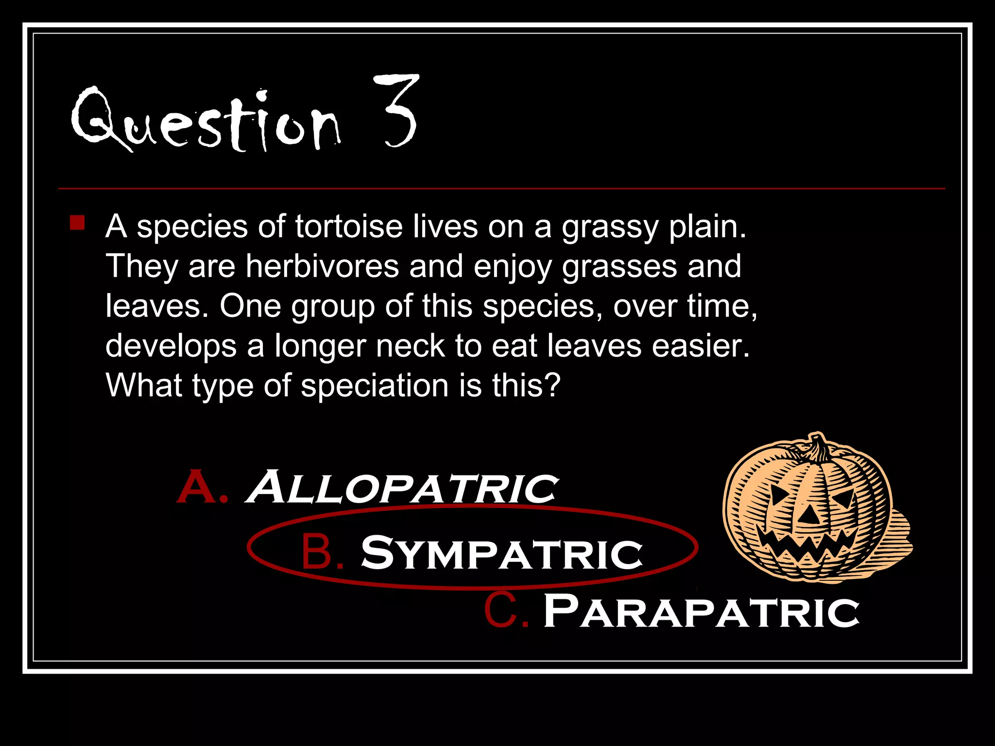 Question 3
   A species of tortoise lives on a grassy plain.
    They are herbivores and enjoy grasses and
    leaves. One group of this species, over time,
    develops a longer neck to eat leaves easier.
    What type of speciation is this?


        A. Allopatric
             B. Sympatric
                    C. Parapatric
 