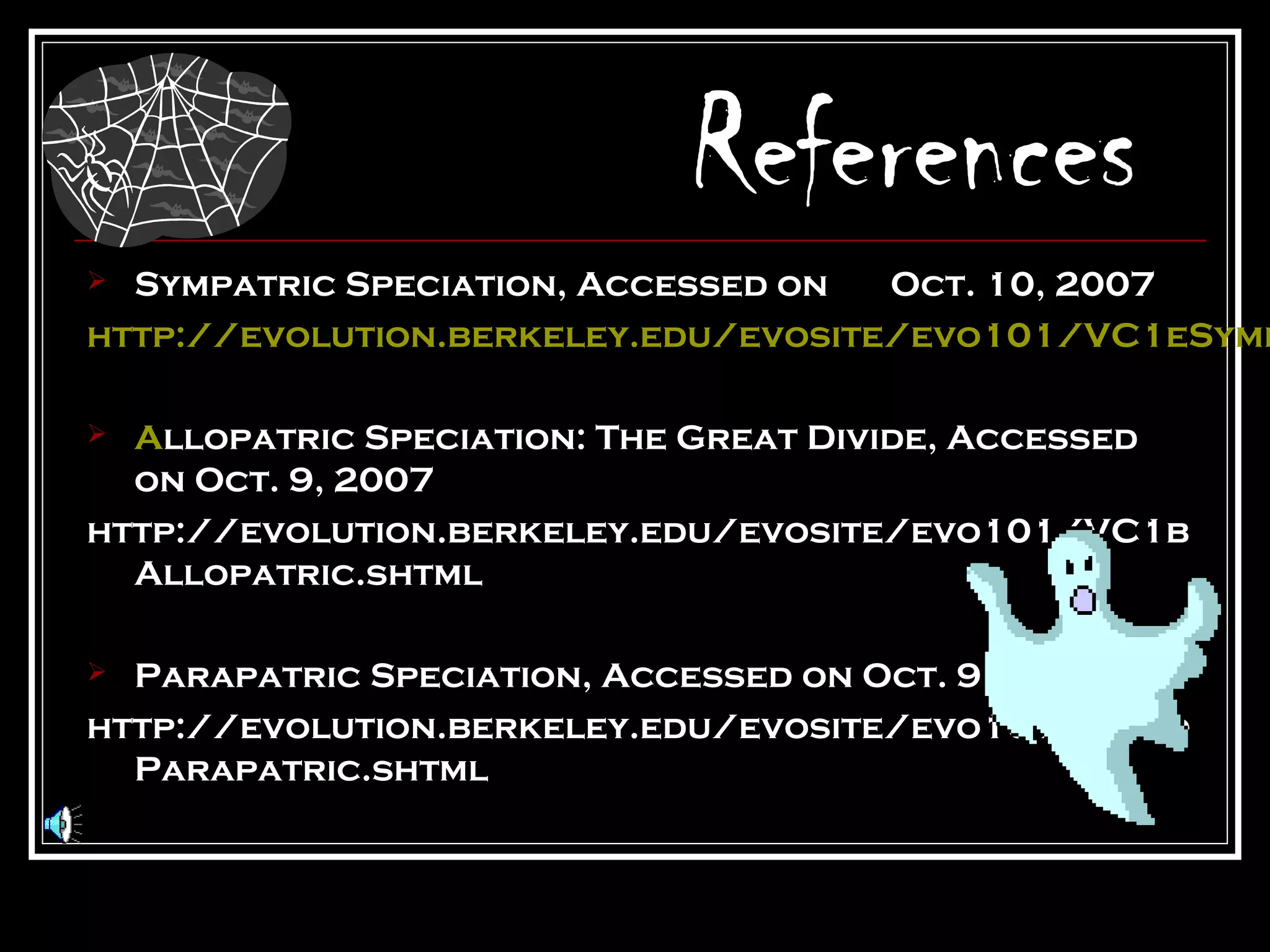 References
 Sympatric Speciation, Accessed on  Oct. 10, 2007
http://evolution.berkeley.edu/evosite/evo101/VC1eSymp

 Allopatric Speciation: The Great Divide, Accessed
  on Oct. 9, 2007
http://evolution.berkeley.edu/evosite/evo101/VC1b
  Allopatric.shtml

 Parapatric Speciation, Accessed on Oct. 9, 2007
http://evolution.berkeley.edu/evosite/evo101/VC1d
  Parapatric.shtml
 