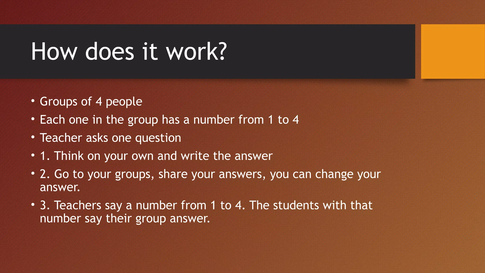 How does it work?
• Groups of 4 people
• Each one in the group has a number from 1 to 4
• Teacher asks one question
• 1. Think on your own and write the answer
• 2. Go to your groups, share your answers, you can change your
answer.
• 3. Teachers say a number from 1 to 4. The students with that
number say their group answer.