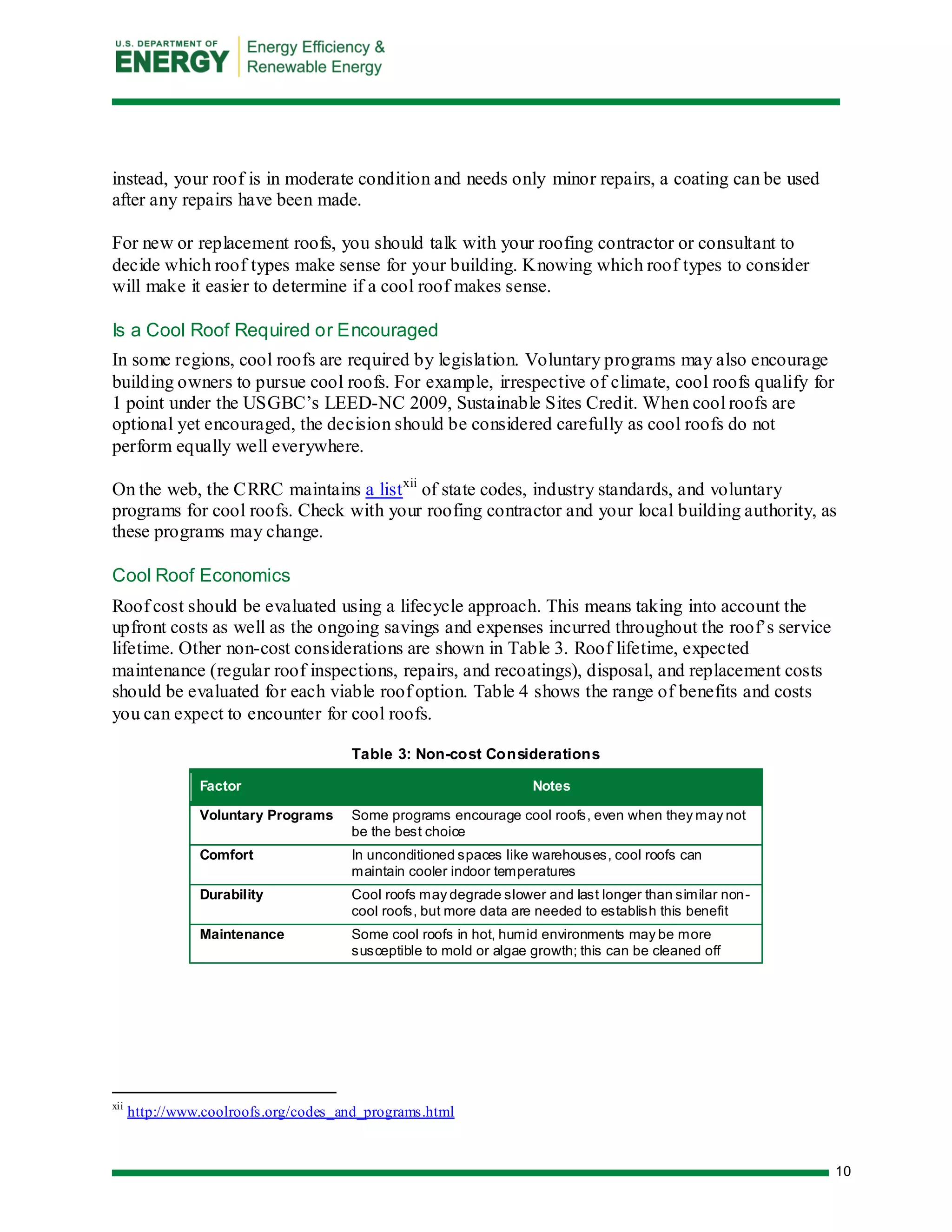 10 
instead, your roof is in moderate condition and needs only minor repairs, a coating can be used after any repairs have been made. 
For new or replacement roofs, you should talk with your roofing contractor or consultant to decide which roof types make sense for your building. Knowing which roof types to consider will make it easier to determine if a cool roof makes sense. 
Is a Cool Roof Required or Encouraged 
In some regions, cool roofs are required by legislation. Voluntary programs may also encourage building owners to pursue cool roofs. For example, irrespective of climate, cool roofs qualify for 1 point under the USGBC’s LEED-NC 2009, Sustainable Sites Credit. When cool roofs are optional yet encouraged, the decision should be considered carefully as cool roofs do not perform equally well everywhere. 
On the web, the CRRC maintains a listxii of state codes, industry standards, and voluntary programs for cool roofs. Check with your roofing contractor and your local building authority, as these programs may change. 
Cool Roof Economics 
Roof cost should be evaluated using a lifecycle approach. This means taking into account the upfront costs as well as the ongoing savings and expenses incurred throughout the roof’s service lifetime. Other non-cost considerations are shown in Table 3. Roof lifetime, expected maintenance (regular roof inspections, repairs, and recoatings), disposal, and replacement costs should be evaluated for each viable roof option. Table 4 shows the range of benefits and costs you can expect to encounter for cool roofs. 
Table 3: Non-cost Considerations Factor Notes 
Voluntary Programs 
Some programs encourage cool roofs, even when they may not be the best choice 
Comfort 
In unconditioned spaces like warehouses, cool roofs can maintain cooler indoor temperatures 
Durability 
Cool roofs may degrade slower and last longer than similar non- cool roofs, but more data are needed to establish this benefit 
Maintenance 
Some cool roofs in hot, humid environments may be more susceptible to mold or algae growth; this can be cleaned off 
xii http://www.coolroofs.org/codes_and_programs.html  