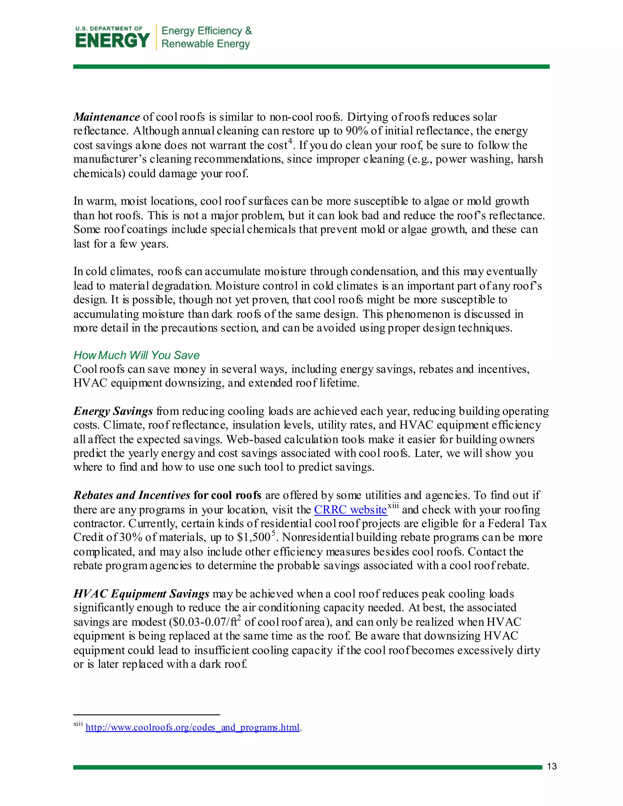 13 
Maintenance of cool roofs is similar to non-cool roofs. Dirtying of roofs reduces solar reflectance. Although annual cleaning can restore up to 90% of initial reflectance, the energy cost savings alone does not warrant the cost4. If you do clean your roof, be sure to follow the manufacturer’s cleaning recommendations, since improper cleaning (e.g., power washing, harsh chemicals) could damage your roof. 
In warm, moist locations, cool roof surfaces can be more susceptible to algae or mold growth than hot roofs. This is not a major problem, but it can look bad and reduce the roof’s reflectance. Some roof coatings include special chemicals that prevent mold or algae growth, and these can last for a few years. 
In cold climates, roofs can accumulate moisture through condensation, and this may eventually lead to material degradation. Moisture control in cold climates is an important part of any roof’s design. It is possible, though not yet proven, that cool roofs might be more susceptible to accumulating moisture than dark roofs of the same design. This phenomenon is discussed in more detail in the precautions section, and can be avoided using proper design techniques. 
How Much Will You Save 
Cool roofs can save money in several ways, including energy savings, rebates and incentives, HVAC equipment downsizing, and extended roof lifetime. 
Energy Savings from reducing cooling loads are achieved each year, reducing building operating costs. Climate, roof reflectance, insulation levels, utility rates, and HVAC equipment efficiency all affect the expected savings. Web-based calculation tools make it easier for building owners predict the yearly energy and cost savings associated with cool roofs. Later, we will show you where to find and how to use one such tool to predict savings. 
Rebates and Incentives for cool roofs are offered by some utilities and agencies. To find out if there are any programs in your location, visit the CRRC websitexiii and check with your roofing contractor. Currently, certain kinds of residential cool roof projects are eligible for a Federal Tax Credit of 30% of materials, up to $1,5005. Nonresidential building rebate programs can be more complicated, and may also include other efficiency measures besides cool roofs. Contact the rebate program agencies to determine the probable savings associated with a cool roof rebate. 
HVAC Equipment Savings may be achieved when a cool roof reduces peak cooling loads significantly enough to reduce the air conditioning capacity needed. At best, the associated savings are modest ($0.03-0.07/ft2 of cool roof area), and can only be realized when HVAC equipment is being replaced at the same time as the roof. Be aware that downsizing HVAC equipment could lead to insufficient cooling capacity if the cool roof becomes excessively dirty or is later replaced with a dark roof. 
xiii http://www.coolroofs.org/codes_and_programs.html.  