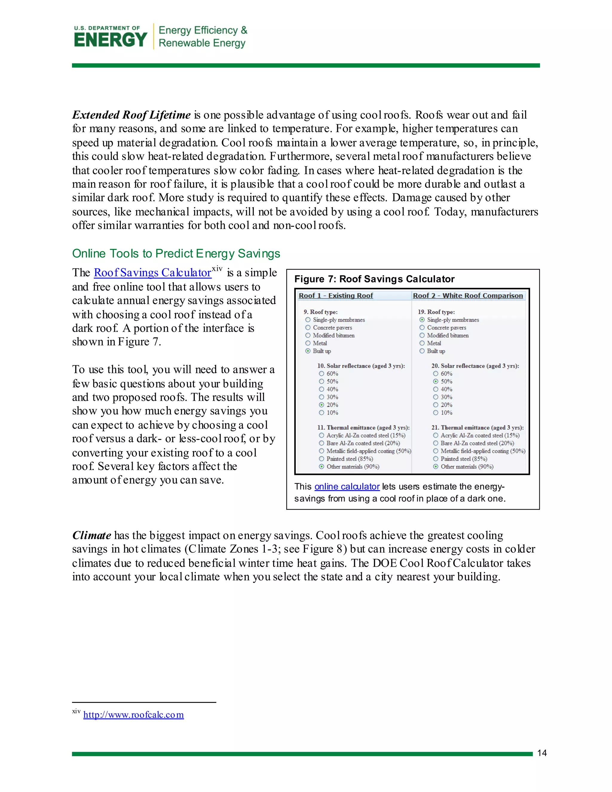 14 
Figure 7: Roof Savings Calculator 
This online calculator lets users estimate the energy- savings from using a cool roof in place of a dark one. 
Extended Roof Lifetime is one possible advantage of using cool roofs. Roofs wear out and fail for many reasons, and some are linked to temperature. For example, higher temperatures can speed up material degradation. Cool roofs maintain a lower average temperature, so, in principle, this could slow heat-related degradation. Furthermore, several metal roof manufacturers believe that cooler roof temperatures slow color fading. In cases where heat-related degradation is the main reason for roof failure, it is plausible that a cool roof could be more durable and outlast a similar dark roof. More study is required to quantify these effects. Damage caused by other sources, like mechanical impacts, will not be avoided by using a cool roof. Today, manufacturers offer similar warranties for both cool and non-cool roofs. 
Online Tools to Predict Energy Savings 
The Roof Savings Calculatorxiv is a simple and free online tool that allows users to calculate annual energy savings associated with choosing a cool roof instead of a dark roof. A portion of the interface is shown in Figure 7. 
To use this tool, you will need to answer a few basic questions about your building and two proposed roofs. The results will show you how much energy savings you can expect to achieve by choosing a cool roof versus a dark- or less-cool roof, or by converting your existing roof to a cool roof. Several key factors affect the amount of energy you can save. 
Climate has the biggest impact on energy savings. Cool roofs achieve the greatest cooling savings in hot climates (Climate Zones 1-3; see Figure 8) but can increase energy costs in colder climates due to reduced beneficial winter time heat gains. The DOE Cool Roof Calculator takes into account your local climate when you select the state and a city nearest your building. 
xiv http://www.roofcalc.com  