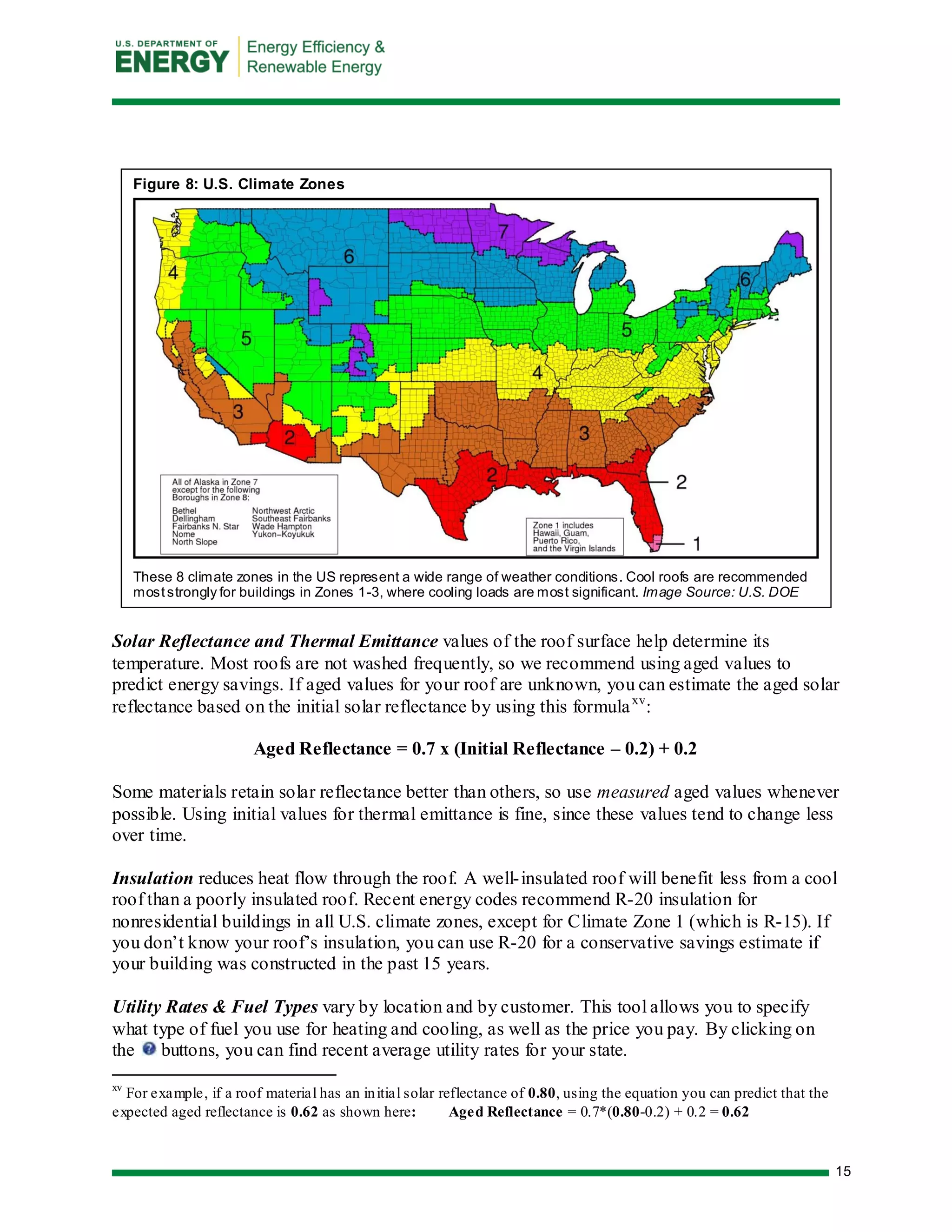 15 
Solar Reflectance and Thermal Emittance values of the roof surface help determine its temperature. Most roofs are not washed frequently, so we recommend using aged values to predict energy savings. If aged values for your roof are unknown, you can estimate the aged solar reflectance based on the initial solar reflectance by using this formulaxv: 
Aged Reflectance = 0.7 x (Initial Reflectance – 0.2) + 0.2 
Some materials retain solar reflectance better than others, so use measured aged values whenever possible. Using initial values for thermal emittance is fine, since these values tend to change less over time. 
Insulation reduces heat flow through the roof. A well-insulated roof will benefit less from a cool roof than a poorly insulated roof. Recent energy codes recommend R-20 insulation for nonresidential buildings in all U.S. climate zones, except for Climate Zone 1 (which is R-15). If you don’t know your roof’s insulation, you can use R-20 for a conservative savings estimate if your building was constructed in the past 15 years. 
Utility Rates & Fuel Types vary by location and by customer. This tool allows you to specify what type of fuel you use for heating and cooling, as well as the price you pay. By clicking on the buttons, you can find recent average utility rates for your state. 
xv For example, if a roof material has an initial solar reflectance of 0.80, using the equation you can predict that the expected aged reflectance is 0.62 as shown here: Aged Reflectance = 0.7*(0.80-0.2) + 0.2 = 0.62 
Figure 8: U.S. Climate Zones 
These 8 climate zones in the US represent a wide range of weather conditions. Cool roofs are recommended most strongly for buildings in Zones 1-3, where cooling loads are most significant. Image Source: U.S. DOE 
 
