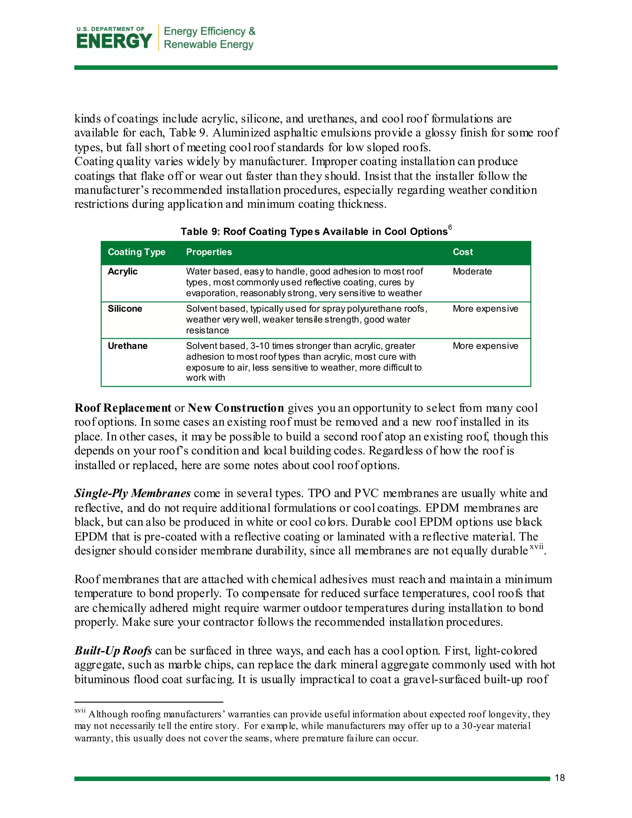 18 
kinds of coatings include acrylic, silicone, and urethanes, and cool roof formulations are available for each, Table 9. Aluminized asphaltic emulsions provide a glossy finish for some roof types, but fall short of meeting cool roof standards for low sloped roofs. 
Coating quality varies widely by manufacturer. Improper coating installation can produce coatings that flake off or wear out faster than they should. Insist that the installer follow the manufacturer’s recommended installation procedures, especially regarding weather condition restrictions during application and minimum coating thickness. 
Table 9: Roof Coating Types Available in Cool Options6 Coating Type Properties Cost 
Acrylic 
Water based, easy to handle, good adhesion to most roof types, most commonly used reflective coating, cures by evaporation, reasonably strong, very sensitive to weather 
Moderate 
Silicone 
Solvent based, typically used for spray polyurethane roofs, weather very well, weaker tensile strength, good water resistance 
More expensive 
Urethane 
Solvent based, 3-10 times stronger than acrylic, greater adhesion to most roof types than acrylic, most cure with exposure to air, less sensitive to weather, more difficult to work with 
More expensive 
Roof Replacement or New Construction gives you an opportunity to select from many cool roof options. In some cases an existing roof must be removed and a new roof installed in its place. In other cases, it may be possible to build a second roof atop an existing roof, though this depends on your roof’s condition and local building codes. Regardless of how the roof is installed or replaced, here are some notes about cool roof options. 
Single-Ply Membranes come in several types. TPO and PVC membranes are usually white and reflective, and do not require additional formulations or cool coatings. EPDM membranes are black, but can also be produced in white or cool colors. Durable cool EPDM options use black EPDM that is pre-coated with a reflective coating or laminated with a reflective material. The designer should consider membrane durability, since all membranes are not equally durablexvii. 
Roof membranes that are attached with chemical adhesives must reach and maintain a minimum temperature to bond properly. To compensate for reduced surface temperatures, cool roofs that are chemically adhered might require warmer outdoor temperatures during installation to bond properly. Make sure your contractor follows the recommended installation procedures. 
Built-Up Roofs can be surfaced in three ways, and each has a cool option. First, light-colored aggregate, such as marble chips, can replace the dark mineral aggregate commonly used with hot bituminous flood coat surfacing. It is usually impractical to coat a gravel-surfaced built-up roof 
xvii Although roofing manufacturers’ warranties can provide useful information about expected roof longevity, they may not necessarily tell the entire story. For example, while manufacturers may offer up to a 30-year material warranty, this usually does not cover the seams, where premature failure can occur.  