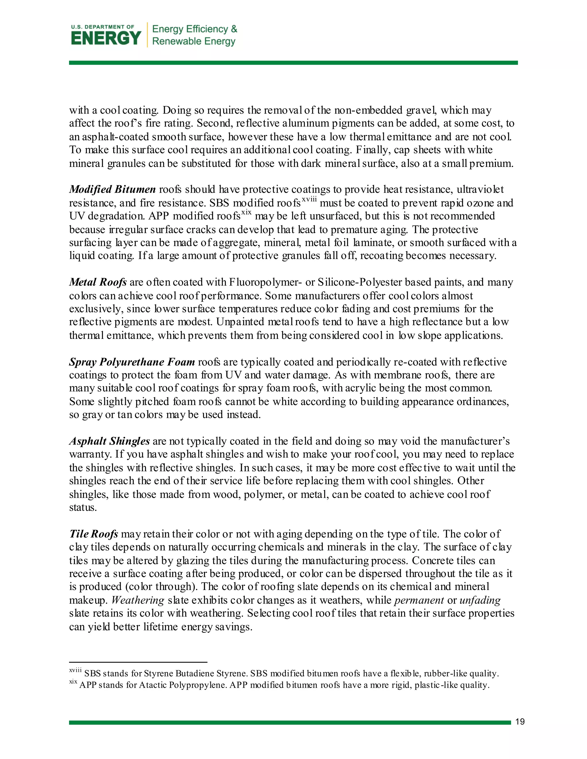 19 
with a cool coating. Doing so requires the removal of the non-embedded gravel, which may affect the roof’s fire rating. Second, reflective aluminum pigments can be added, at some cost, to an asphalt-coated smooth surface, however these have a low thermal emittance and are not cool. To make this surface cool requires an additional cool coating. Finally, cap sheets with white mineral granules can be substituted for those with dark mineral surface, also at a small premium. 
Modified Bitumen roofs should have protective coatings to provide heat resistance, ultraviolet resistance, and fire resistance. SBS modified roofsxviii must be coated to prevent rapid ozone and UV degradation. APP modified roofsxix may be left unsurfaced, but this is not recommended because irregular surface cracks can develop that lead to premature aging. The protective surfacing layer can be made of aggregate, mineral, metal foil laminate, or smooth surfaced with a liquid coating. If a large amount of protective granules fall off, recoating becomes necessary. 
Metal Roofs are often coated with Fluoropolymer- or Silicone-Polyester based paints, and many colors can achieve cool roof performance. Some manufacturers offer cool colors almost exclusively, since lower surface temperatures reduce color fading and cost premiums for the reflective pigments are modest. Unpainted metal roofs tend to have a high reflectance but a low thermal emittance, which prevents them from being considered cool in low slope applications. 
Spray Polyurethane Foam roofs are typically coated and periodically re-coated with reflective coatings to protect the foam from UV and water damage. As with membrane roofs, there are many suitable cool roof coatings for spray foam roofs, with acrylic being the most common. Some slightly pitched foam roofs cannot be white according to building appearance ordinances, so gray or tan colors may be used instead. 
Asphalt Shingles are not typically coated in the field and doing so may void the manufacturer’s warranty. If you have asphalt shingles and wish to make your roof cool, you may need to replace the shingles with reflective shingles. In such cases, it may be more cost effective to wait until the shingles reach the end of their service life before replacing them with cool shingles. Other shingles, like those made from wood, polymer, or metal, can be coated to achieve cool roof status. 
Tile Roofs may retain their color or not with aging depending on the type of tile. The color of clay tiles depends on naturally occurring chemicals and minerals in the clay. The surface of clay tiles may be altered by glazing the tiles during the manufacturing process. Concrete tiles can receive a surface coating after being produced, or color can be dispersed throughout the tile as it is produced (color through). The color of roofing slate depends on its chemical and mineral makeup. Weathering slate exhibits color changes as it weathers, while permanent or unfading slate retains its color with weathering. Selecting cool roof tiles that retain their surface properties can yield better lifetime energy savings. 
xviii SBS stands for Styrene Butadiene Styrene. SBS modified bitumen roofs have a flexible, rubber-like quality. 
xix APP stands for Atactic Polypropylene. APP modified bitumen roofs have a more rigid, plastic-like quality.  