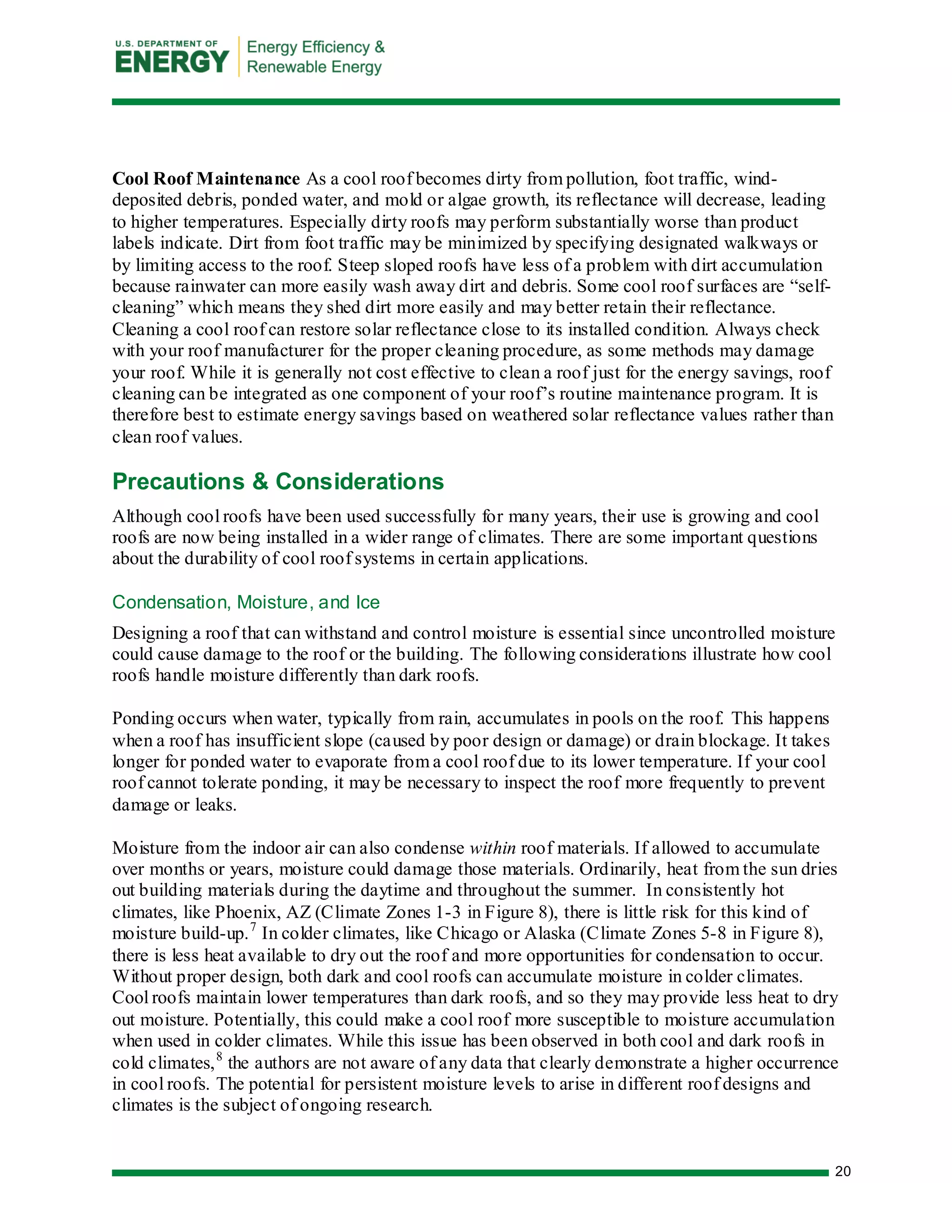 20 
Cool Roof Maintenance As a cool roof becomes dirty from pollution, foot traffic, wind- deposited debris, ponded water, and mold or algae growth, its reflectance will decrease, leading to higher temperatures. Especially dirty roofs may perform substantially worse than product labels indicate. Dirt from foot traffic may be minimized by specifying designated walkways or by limiting access to the roof. Steep sloped roofs have less of a problem with dirt accumulation because rainwater can more easily wash away dirt and debris. Some cool roof surfaces are “self- cleaning” which means they shed dirt more easily and may better retain their reflectance. Cleaning a cool roof can restore solar reflectance close to its installed condition. Always check with your roof manufacturer for the proper cleaning procedure, as some methods may damage your roof. While it is generally not cost effective to clean a roof just for the energy savings, roof cleaning can be integrated as one component of your roof’s routine maintenance program. It is therefore best to estimate energy savings based on weathered solar reflectance values rather than clean roof values. 
Precautions & Considerations 
Although cool roofs have been used successfully for many years, their use is growing and cool roofs are now being installed in a wider range of climates. There are some important questions about the durability of cool roof systems in certain applications. 
Condensation, Moisture, and Ice 
Designing a roof that can withstand and control moisture is essential since uncontrolled moisture could cause damage to the roof or the building. The following considerations illustrate how cool roofs handle moisture differently than dark roofs. 
Ponding occurs when water, typically from rain, accumulates in pools on the roof. This happens when a roof has insufficient slope (caused by poor design or damage) or drain blockage. It takes longer for ponded water to evaporate from a cool roof due to its lower temperature. If your cool roof cannot tolerate ponding, it may be necessary to inspect the roof more frequently to prevent damage or leaks. 
Moisture from the indoor air can also condense within roof materials. If allowed to accumulate over months or years, moisture could damage those materials. Ordinarily, heat from the sun dries out building materials during the daytime and throughout the summer. In consistently hot climates, like Phoenix, AZ (Climate Zones 1-3 in Figure 8), there is little risk for this kind of moisture build-up.7 In colder climates, like Chicago or Alaska (Climate Zones 5-8 in Figure 8), there is less heat available to dry out the roof and more opportunities for condensation to occur. Without proper design, both dark and cool roofs can accumulate moisture in colder climates. Cool roofs maintain lower temperatures than dark roofs, and so they may provide less heat to dry out moisture. Potentially, this could make a cool roof more susceptible to moisture accumulation when used in colder climates. While this issue has been observed in both cool and dark roofs in cold climates,8 the authors are not aware of any data that clearly demonstrate a higher occurrence in cool roofs. The potential for persistent moisture levels to arise in different roof designs and climates is the subject of ongoing research.  